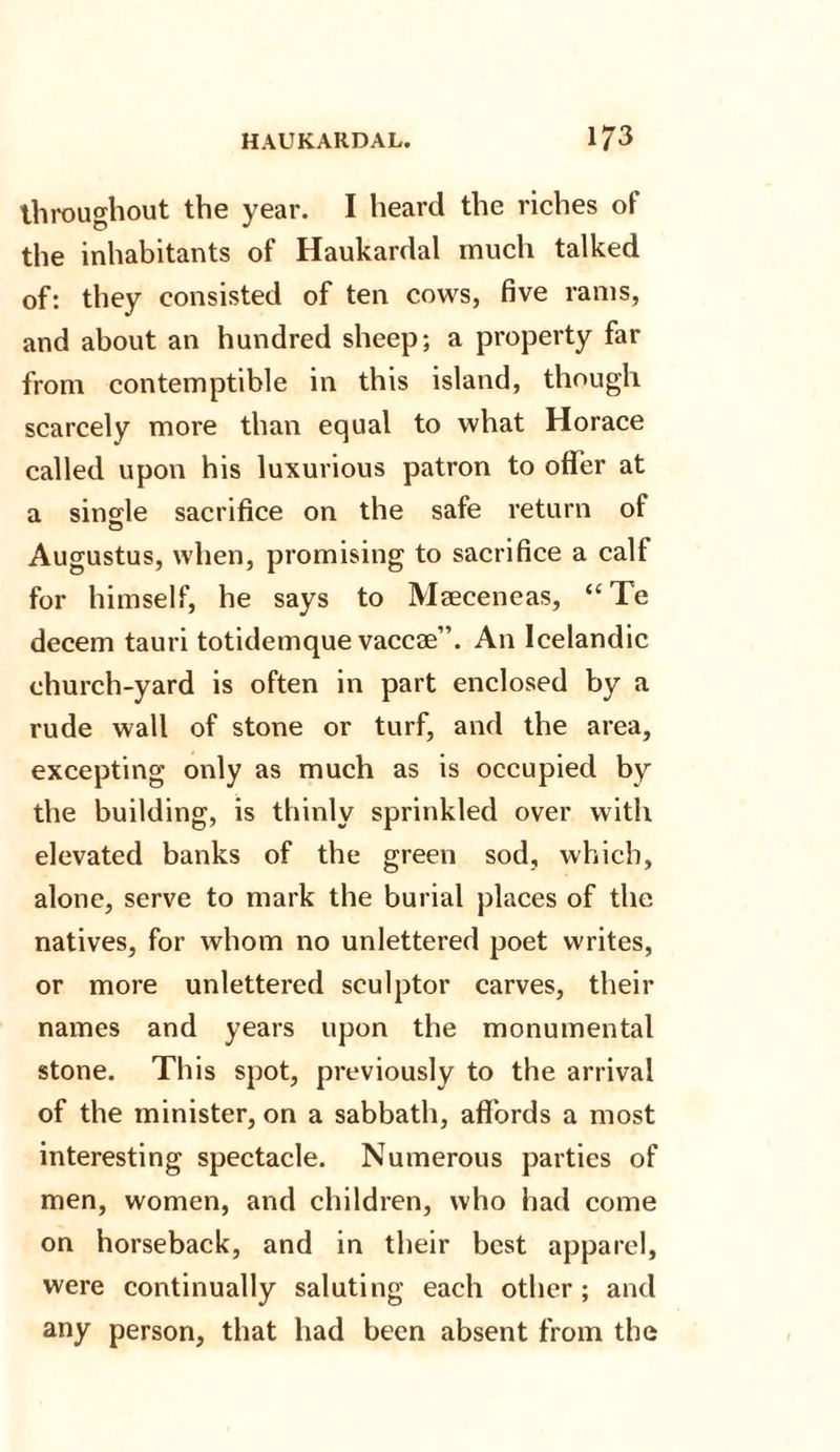 throughout the year. I heard the riches of the inhabitants of Haukardal much talked of: they consisted of ten cows, five rams, and about an hundred sheep; a property far from contemptible in this island, though scarcely more than equal to what Horace called upon his luxurious patron to offer at a single sacrifice on the safe return of Augustus, when, promising to sacrifice a calf for himself, he says to Mseceneas, “ Te decern tauri totidemque vaccoe”. An Icelandic church-yard is often in part enclosed by a rude wall of stone or turf, and the area, excepting only as much as is occupied by the building, is thinly sprinkled over with elevated banks of the green sod, which, alone, serve to mark the burial places of the natives, for whom no unlettered poet writes, or more unlettered sculptor carves, their names and years upon the monumental stone. This spot, previously to the arrival of the minister, on a sabbath, affords a most interesting spectacle. Numerous parties of men, women, and children, who had come on horseback, and in their best apparel, were continually saluting each other; and any person, that had been absent from the