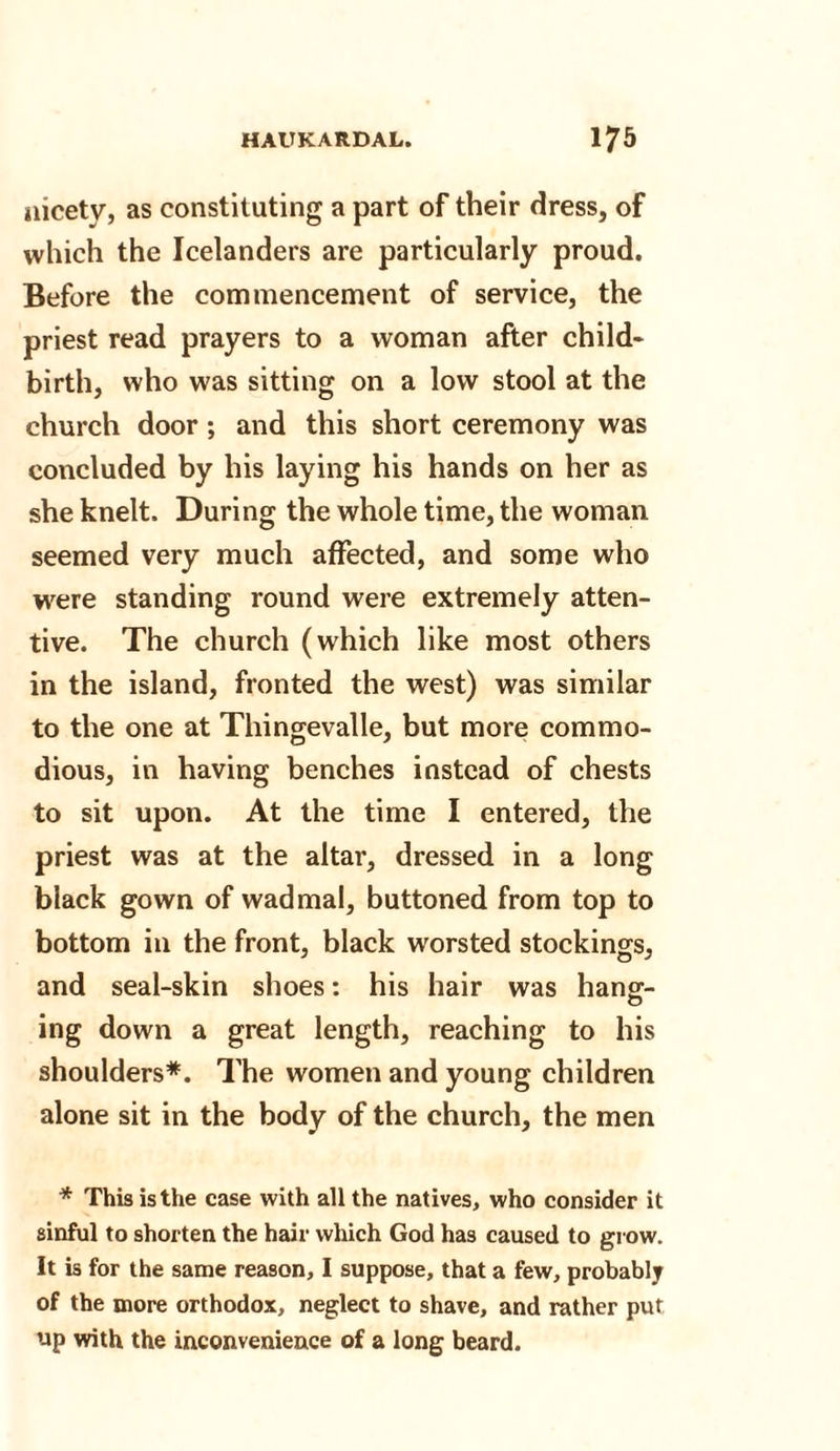 nicety, as constituting a part of their dress, of which the Icelanders are particularly proud. Before the commencement of service, the priest read prayers to a woman after child* birth, who was sitting on a low stool at the church door; and this short ceremony was concluded by his laying his hands on her as she knelt. During the whole time, the woman seemed very much affected, and some who were standing round were extremely atten¬ tive. The church (which like most others in the island, fronted the west) was similar to the one at Thingevalle, but more commo¬ dious, in having benches instead of chests to sit upon. At the time I entered, the priest was at the altar, dressed in a long black gown of wadmal, buttoned from top to bottom in the front, black worsted stockings, and seal-skin shoes: his hair was hang:- O ing down a great length, reaching to his shoulders*. The women and young children alone sit in the body of the church, the men * This is the case with all the natives, who consider it sinful to shorten the hair which God has caused to grow. It is for the same reason, I suppose, that a few, probably of the more orthodox, neglect to shave, and rather put up with the inconvenience of a long beard.