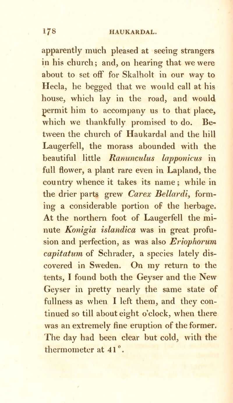 apparently much pleased at seeing strangers in his church; and, on hearing that we were about to set off for Skalholt in our way to Hecla, he begged that we would call at his house, which lay in the road, and would permit him to accompany us to that place, which we thankfully promised to do. Be¬ tween the church of Haukardal and the hill Laugerfell, the morass abounded with the beautiful little Ranunculus lapponicus in full flower, a plant rare even in Lapland, the countiy whence it takes its name; while in the drier parts grew Carex Bellardi, form¬ ing a considerable portion of the herbage. At the northern foot of Laugerfell the mi¬ nute Konigia islandica was in great profu¬ sion and perfection, as was also Eriophorum capitatum of Schrader, a species lately dis¬ covered in Sweden. On my return to the tents, I found both the Geyser and the New Geyser in pretty nearly the same state of fullness as when I left them, and they con¬ tinued so till about eight o’clock, when there was an extremely fine eruption of the former. The day had been clear but cold, with the thermometer at 41°.