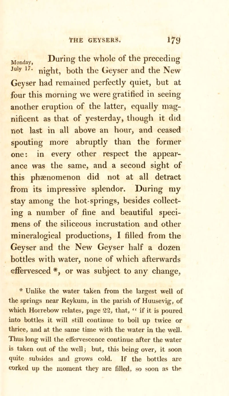 Monday, During the whole of the preceding July 17. night, both the Geyser and the New Geyser had remained perfectly quiet, but at four this morning we were gratified in seeing another eruption of the latter, equally mag¬ nificent as that of yesterday, though it did not last in all above an hour, and ceased spouting more abruptly than the former one: in every other respect the appear¬ ance was the same, and a second sight of this phenomenon did not at all detract from its impressive splendor. During my stay among the hot-springs, besides collect¬ ing a number of fine and beautiful speci¬ mens of the siliceous incrustation and other mineralogical productions, I filled from the Geyser and the New Geyser half a dozen bottles with water, none of which afterwards effervesced *, or was subject to any change, * Unlike the water taken from the largest well of the springs near Reykum, in the parish of Huusevig, of which Horrebow relates, page 22, that, “ if it is poured into bottles it will still continue to boil up twice or thrice, and at the same time with the water in the well. Thus long will the effervescence continue after the water is taken out of the well; but, this being over, it soon quite subsides and grows cold. If the bottles are corked up the moment they are filled, so soon as the