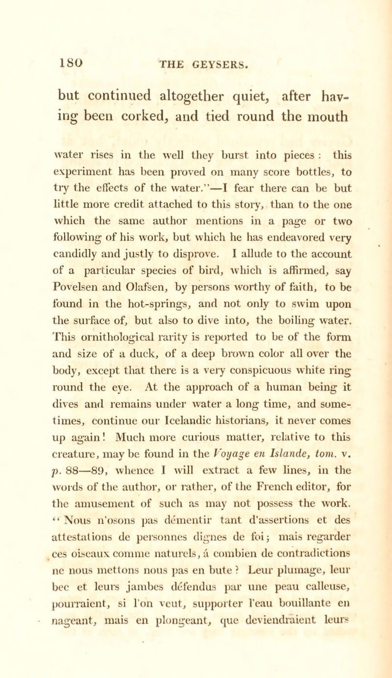 but continued altogether quiet, after hav¬ ing been corked, and tied round the mouth water rises in the well they burst into pieces : this experiment has been proved on many score bottles, to try the effects of the water.”—I fear there can be but little more credit attached to this story, than to the one which the same author mentions in a page or two following of his work, but which he lias endeavored very candidly and justly to disprove. I allude to the account of a particular species of bird, which is affirmed, say Povelsen and Olafsen, by persons worthy of faith, to be found in the hot-springs, and not only to swim upon the surface of, but also to dive into, the boiling water. This ornithological rarity is reported to be of the form and size of a duck, of a deep brown color all over the body, except that there is a very conspicuous white ring round the eye. At the approach of a human being it dives and remains under water a long time, and some¬ times, continue our Icelandic historians, it never comes up again! Much more curious matter, relative to this creature, maybe found in the Voyage en Islande, tom. v. p. 88—89, whence I will extract a few lines, in the words of the author, or rather, of the French editor, for the amusement of such as may not possess the work. “Nous n’osons pas dementir tant d’assertions et des attestations de personnes dignes de foij mais regarder ces oiseaux comme naturels,a combien de contradictions nc nous mettons nous pas en bute ? Leur plumage, leur bee et leurs jambes defend us par une peau calleuse, pourraient, si l’on veut, supporter l’eau bouillante en nageant, mais en plongeant, quo deviendraient leurs