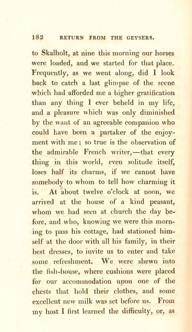 to Skalholt, at nine this morning our horses were loaded, and we started for that place. Frequently, as we went along, did I look back to catch a last glimpse of the scene which had afforded me a higher gratification than any thing 1 ever beheld in my life, and a pleasure which was only diminished by the want of an agreeable companion who could have been a partaker of the enjoy¬ ment with me: so true is the observation of the admirable French writer,—that every thing in this world, even solitude itself, loses half its charms, if we cannot have somebody to whom to tell how charming it is. At about twelve o’clock at noon, we arrived at the house of a kind peasant, whom we had seen at church the day be¬ fore, and who, knowing we were this morn¬ ing to pass his cottage, had stationed him¬ self at the door with all his family, in their best dresses, to invite us to enter and take some refreshment. We were shewn into the fish-house, where cushions were placed for our accommodation upon one of the chests that hold their clothes, and some excellent new milk was set before us. From my host I first learned the difficulty, or, as