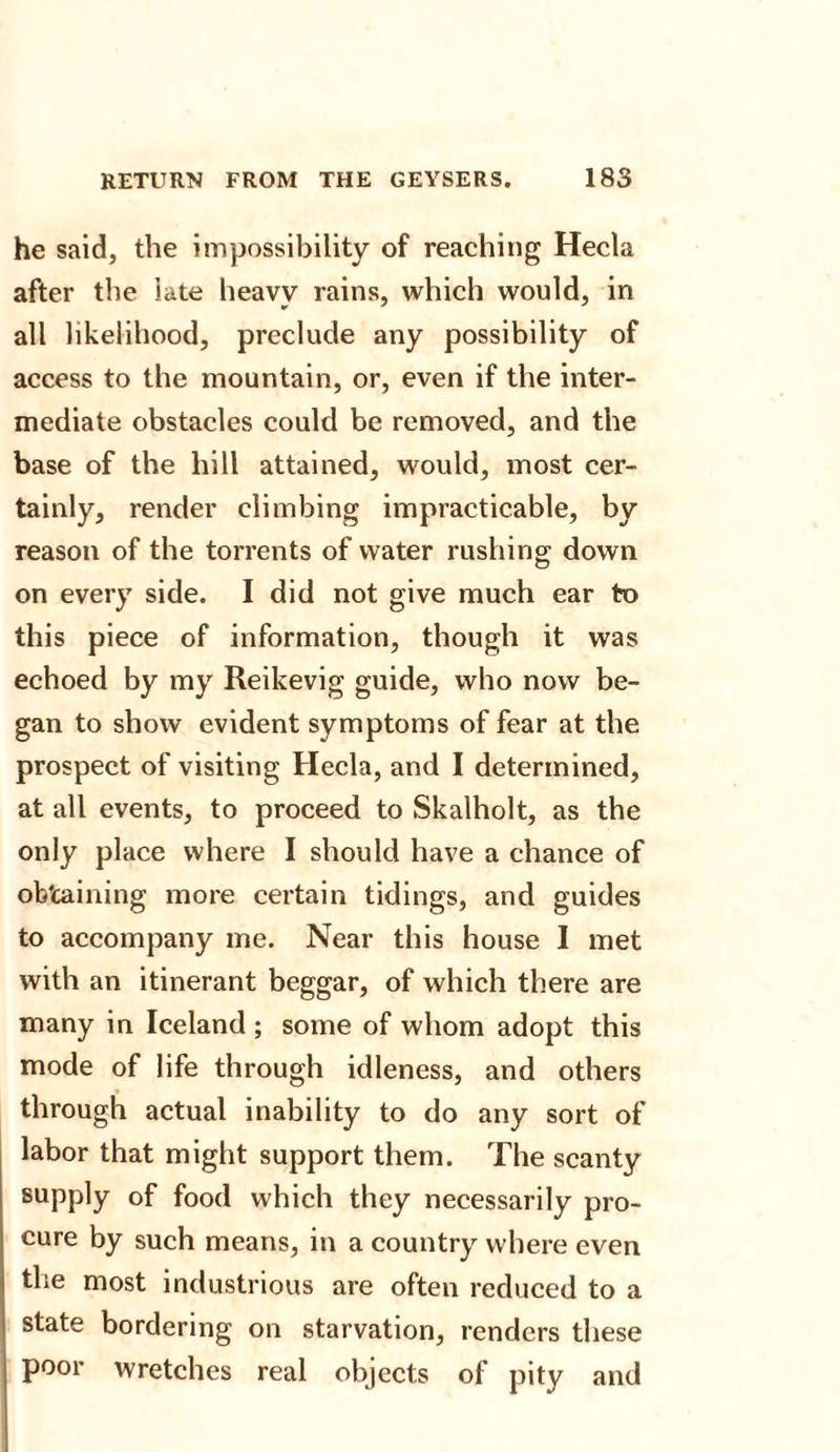 he said, the impossibility of reaching Hecla after the late heavy rains, which would, in all likelihood, preclude any possibility of access to the mountain, or, even if the inter¬ mediate obstacles could be removed, and the base of the hill attained, would, most cer¬ tainly, render climbing impracticable, by reason of the torrents of water rushing down on every side. I did not give much ear to this piece of information, though it was echoed by my Reikevig guide, who now be¬ gan to show evident symptoms of fear at the prospect of visiting Hecla, and I determined, at all events, to proceed to Skalholt, as the only place where I should have a chance of obtaining more certain tidings, and guides to accompany me. Near this house I met with an itinerant beggar, of which there are many in Iceland ; some of whom adopt this mode of life through idleness, and others through actual inability to do any sort of labor that might support them. The scanty supply of food which they necessarily pro¬ cure by such means, in a country where even the most industrious are often reduced to a state bordering on starvation, renders these poor wretches real objects of pity and