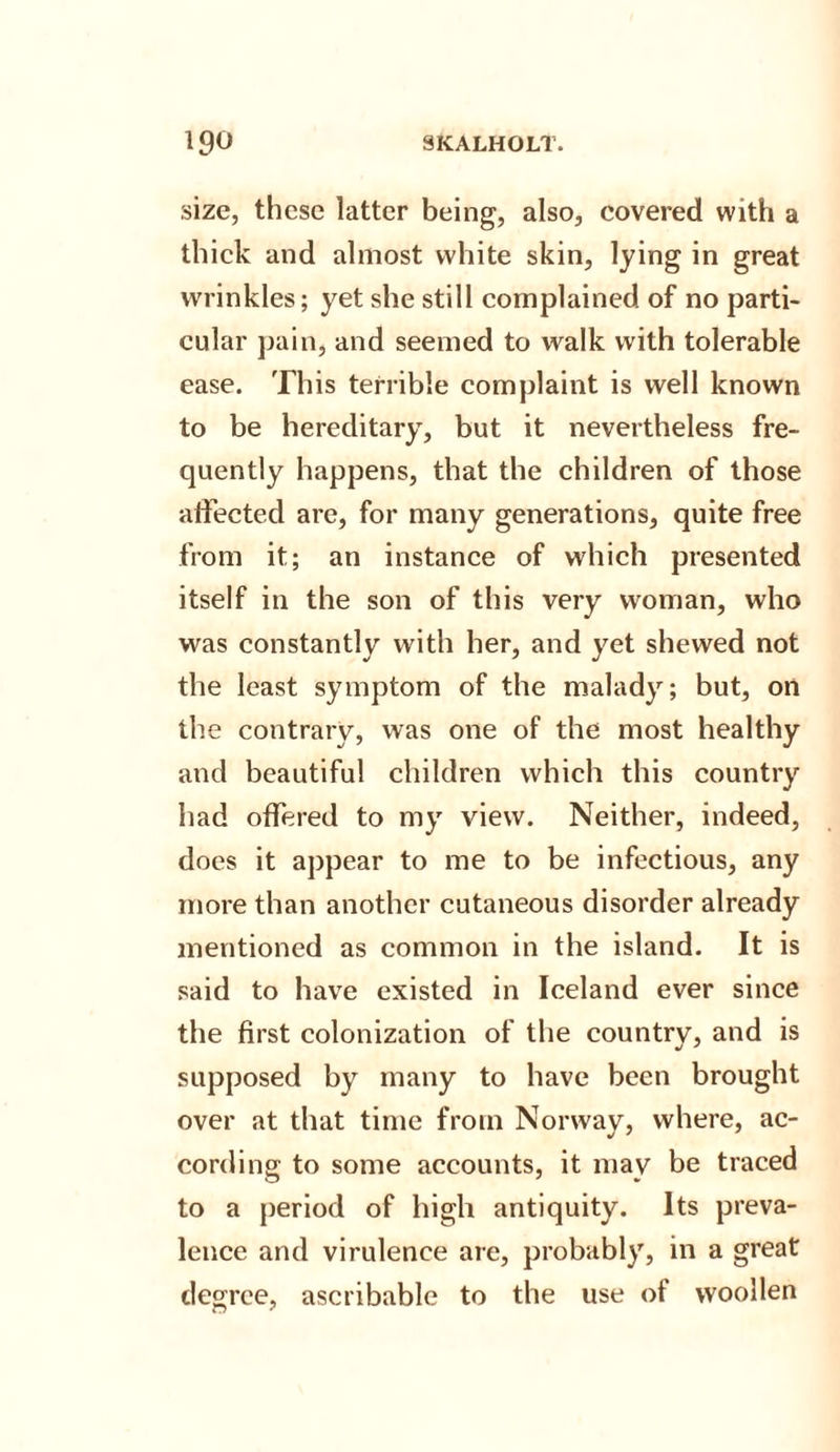 size, these latter being, also, covered with a thick and almost white skin, lying in great wrinkles; yet she still complained of no parti¬ cular pain, and seemed to walk with tolerable ease. This terrible complaint is well known to be hereditary, but it nevertheless fre¬ quently happens, that the children of those affected are, for many generations, quite free from it; an instance of which presented itself in the son of this very woman, who was constantly with her, and yet shewed not the least symptom of the malady; but, on the contrary, was one of the most healthy and beautiful children which this country had offered to my view. Neither, indeed, does it appear to me to be infectious, any more than another cutaneous disorder already mentioned as common in the island. It is said to have existed in Iceland ever since the first colonization of the country, and is supposed by many to have been brought over at that time from Norway, where, ac¬ cording to some accounts, it may be traced to a period of high antiquity. Its preva¬ lence and virulence are, probably, in a great degree, ascribable to the use of woollen