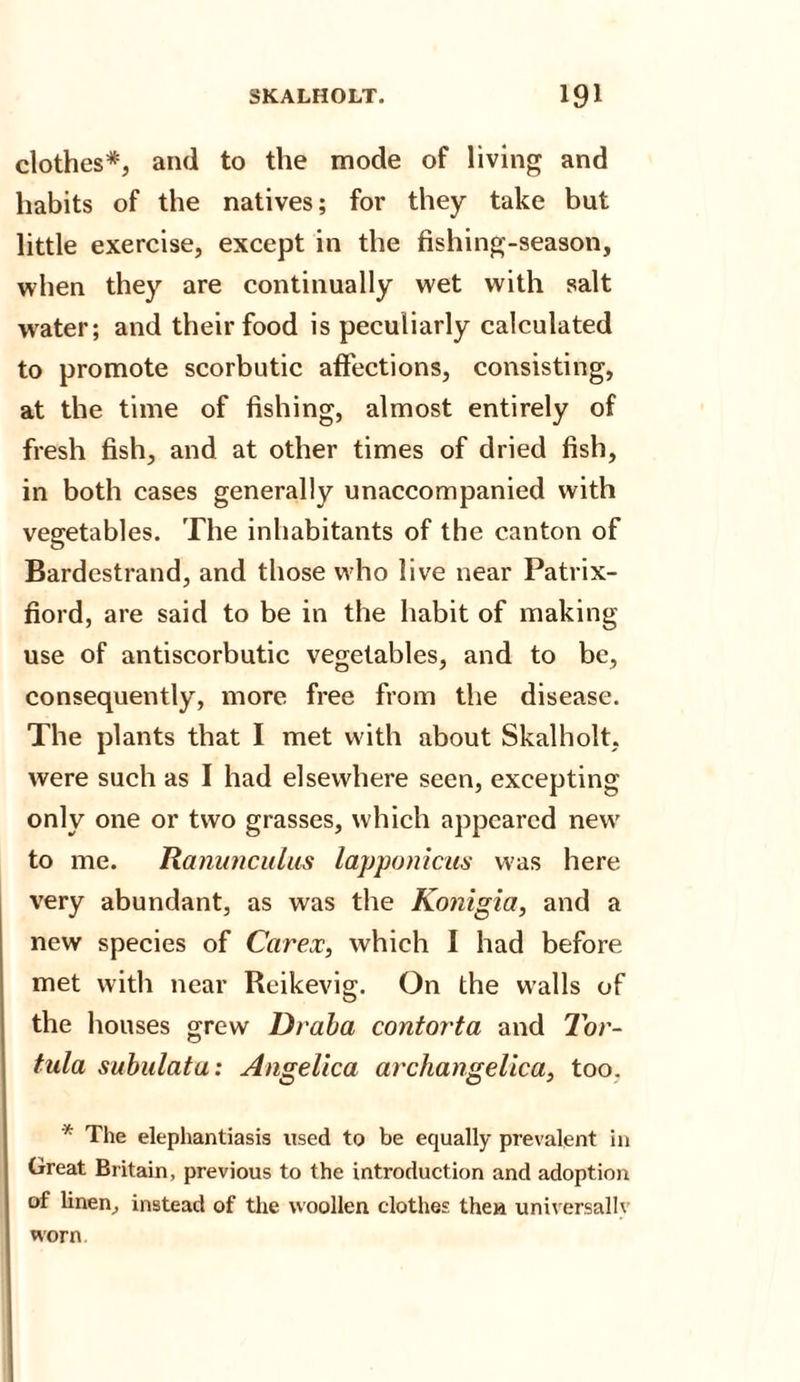 clothes*, and to the mode of living and habits of the natives; for they take but little exercise, except in the fishing-season, when they are continually wet with salt water; and their food is peculiarly calculated to promote scorbutic affections, consisting, at the time of fishing, almost entirely of fresh fish, and at other times of dried fish, in both cases generally unaccompanied with vegetables. The inhabitants of the canton of Bardestrand, and those who live near Patrix- fiord, are said to be in the habit of making- use of antiscorbutic vegetables, and to be, consequently, more free from the disease. The plants that I met with about Skalholt, were such as I had elsewhere seen, excepting only one or two grasses, which appeared new to me. Ranunculus lapponicus was here very abundant, as was the Konigia, and a new species of Car ex, which I had before met with near Reikevig. On the walls of the houses grew Draba contorta and Tor- tula subulata: Angelica archangelica, too. * The elephantiasis used to be equally prevalent in Great Britain, previous to the introduction and adoption of linen, instead of the woollen clothes then universally worn.