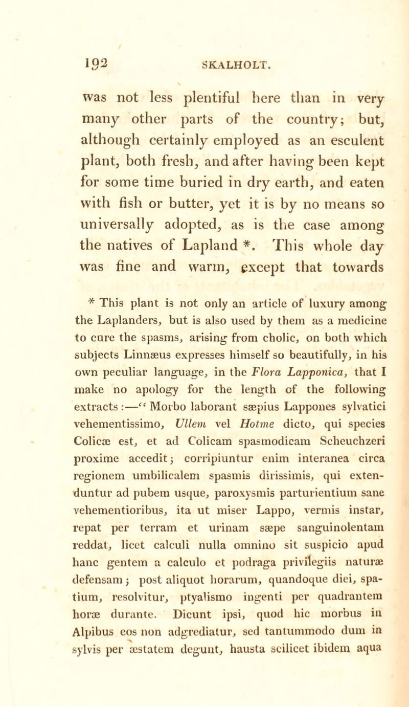 102 was not less plentiful here than in very- many other parts of the country; but, although certainly employed as an esculent plant, both fresh, and after having been kept for some time buried in dry earth, and eaten with fish or butter, yet it is by no means so universally adopted, as is the case among the natives of Lapland *. This whole day was fine and warm, except that towards * This plant is not only an article of luxury among the Laplanders, but is also used by them as a medicine to care the spasms, arising from cholic, on both which subjects Linnaeus expresses himself so beautifully, in his own peculiar language, in the Flora Lapponica, that I make no apology for the length of the following extracts :—“ Morbo laborant saepius Lappones sylvatici vehementissimo, Ullem vel Hotme dicto, qui species Colicae est, et ad Colicam spasmodicam Scheuchzeri proxime accedit; corripiuntur enim interanea circa regionem umbilicalem spasmis dirissimis, qui exten- duntur ad pubem usque, paroxysmis parturientium sane vehementioribus, ita ut miser Lappo, vermis instar, repat per terram et urinam saepe sanguinolentam reddat, licet calculi nulla omnino sit suspicio apud hanc gentem a calculo et podraga privilegiis naturae defensam; post aliquot horarum, quandoque diei, spa- tium, resolvitur, ptyalismo ingenti per quadrantem horae durante. Dicunt ipsi, quod hie morbus in Alpibus eos non adgrediatur, sed tantummodo dum in ■n sylvis per aestatem degunt, hausta scilicet ibidem aqua