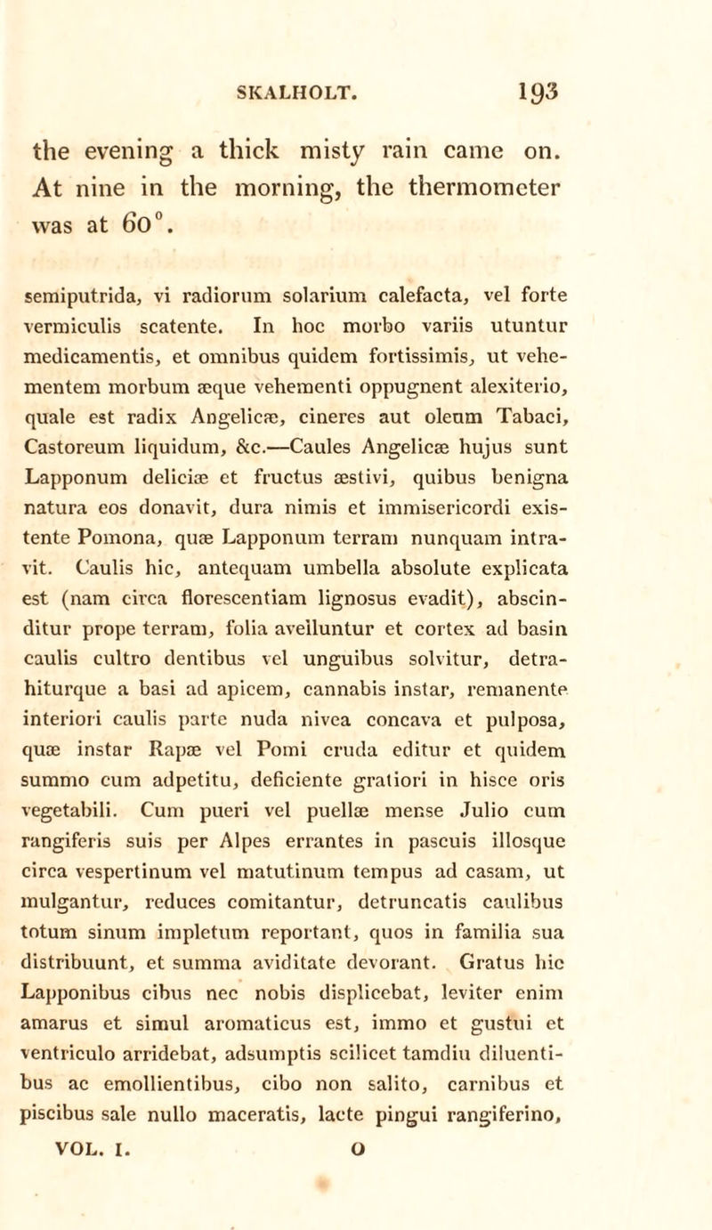the evening a thick misty rain came on. At nine in the morning, the thermometer was at 60°. semiputrida, vi radiorum solarium calefacta, vel forte vermiculis scatente. In hoc morbo variis utuntur medicamentis, et omnibus quidem fortissimis, ut vehe- mentem morbum aique vehementi oppugnent alexiterio, quale est radix Angelica), cineres aut oleum Tabaci, Castoreum liquidum, &amp;c.—Caules Angelicre hujus sunt Lapponum delicke et fructus cestivi, quibus benigna natura eos donavit, dura nimis et immisericordi exis- tente Pomona, quae Lapponum terram nunquam intra- vit. Caulis hie, antequam umbella absolute explicata est (nam circa florescentiam lignosus evadit), abscin- ditur prope terram, folia avelluntur et cortex ad basin caulis cultro dentibus vel unguibus solvitur, detra- hiturque a basi ad ajneem, cannabis instar, remanente interiori caulis parte nuda nivea concava et pulposa, quae instar Rapae vel Pomi cruda editur et quidem summo cum adpetitu, deficiente gratiori in hisce oris vegetabili. Cum pueri vel puellae mense Julio cum rangiferis suis per Alpes errantes in pascuis illosque circa vespertinum vel matutinum tempus ad casam, ut mulgantur, reduces comitantur, detruncatis caulibus totum sinum impletum reportant, quos in familia sua distribuunt, et summa aviditate devorant. Gratus hie Lapponibus cibus nec nobis displiccbat, leviter enim amarus et simul aromaticus est, immo et gustui et ventriculo arridebat, adsumptis scilicet tamdiu diluenti- bus ac emollientibus, cibo non salito, carnibus et piscibus sale nullo maceratis, lacte pingui rangiferino, VOL. I. O