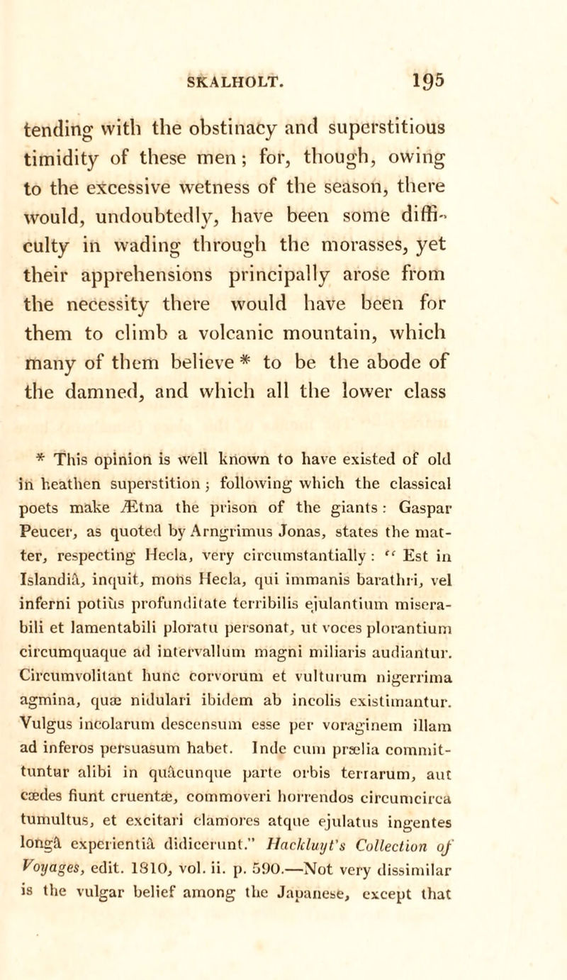 tending with the obstinacy and superstitious timidity of these men; for, though, owing to the excessive wetness of the season, there would, undoubtedly, have been some diffi¬ culty in wading through the morasses, yet their apprehensions principally arose from the necessity there would have been for them to climb a volcanic mountain, which many of them believe * to be the abode of the damned, and which all the lower class * This opinion is well known to have existed of old in heathen superstition ; following which the classical poets make iEtna the prison of the giants: Gaspar Peucer, as quoted by Arngrimus Jonas, states the mat¬ ter, respecting Hecla, very circumstantially: “ Est in Islandift, inquit, mons Hecla, qui immanis barathri, vel inferni potius profunditate tcrribilis ejulantium misera- bili et lamentabili ploratu personat, ut voces plorantium cit'cumquaque ad intervallum magni miliaris audiantur. Circumvolitant hune corvorum et vulturum nigerrima agmina, quae nidulari ibidem ab incolis existimantur. Vulgus incolarum descensum esse per voraginem illam ad inferos persuasum habet. Inde cum praelia commit- tuntur alibi in quacunque parte orbis terrarum, aut caedes hunt cruentae, commoveri horrendos circumcirca tumultus, et excitari clamorcs atque ejulatus ingentes longa experientnt didicerunt.” Haclcluyt’s Collection of Voyages, edit. 1810, vol. ii. p. 590.—Not very dissimilar is the vulgar belief among the Japanese, except that