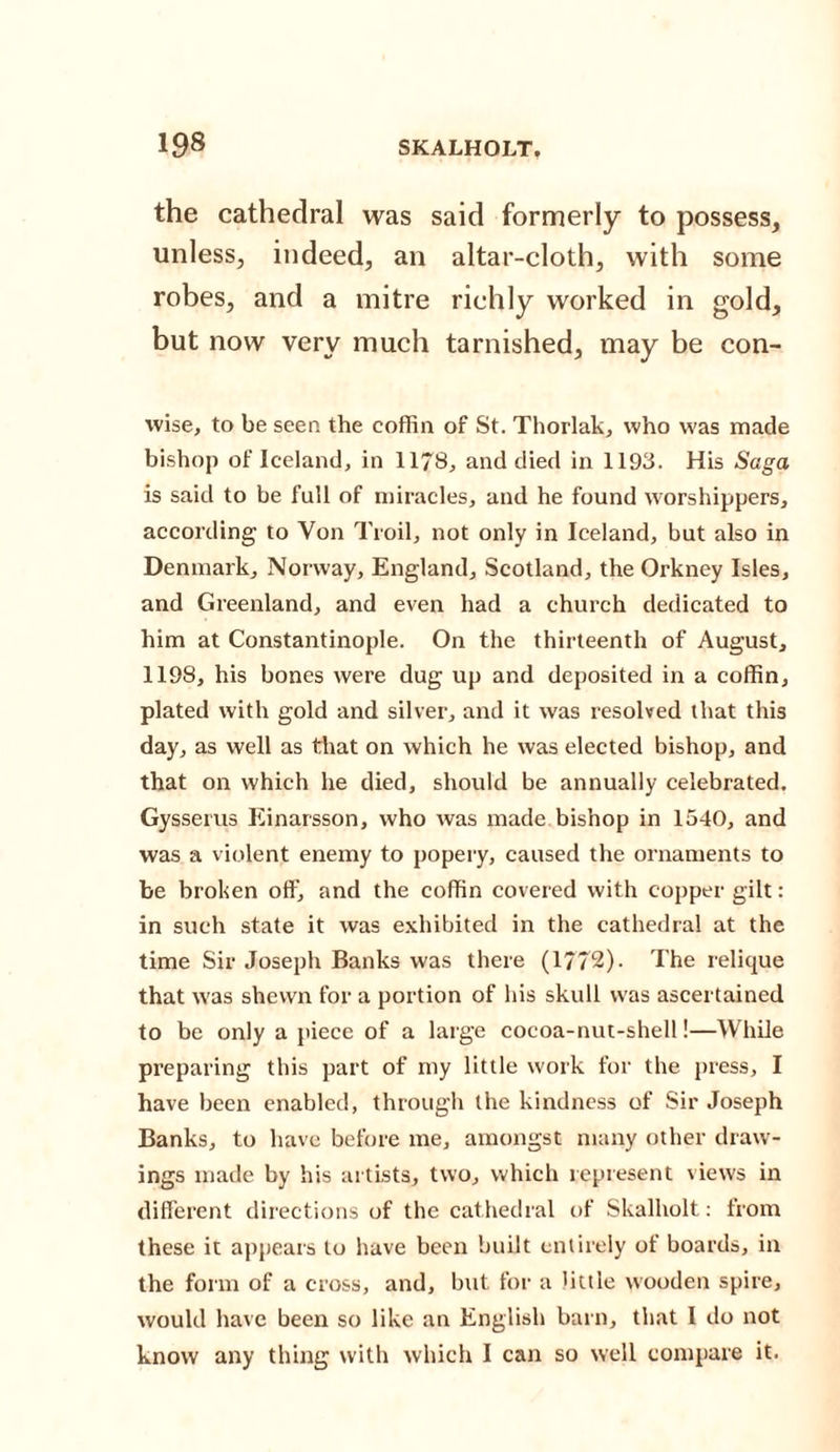 the cathedral was said formerly to possess, unless, indeed, an altar-cloth, with some robes, and a mitre richly worked in gold, but now very much tarnished, may be con- wise, to be seen the coffin of St. Thorlak, who was made bishop of Iceland, in 1178, and died in 1193. His Saga is said to be full of miracles, and he found worshippers, according to Yon Troil, not only in Iceland, but also in Denmark, Norway, England, Scotland, the Orkney Isles, and Greenland, and even had a church dedicated to him at Constantinople. On the thirteenth of August, 1198, his bones were dug up and deposited in a coffin, plated with gold and silver, and it was resolved that this day, as well as that on which he was elected bishop, and that on which he died, should be annually celebrated. Gysserus Einarsson, who was made bishop in 1540, and was a violent enemy to popery, caused the ornaments to be broken off, and the coffin covered with copper gilt: in such state it was exhibited in the cathedral at the time Sir Joseph Banks was there (1772). The relique that was shewn for a portion of his skull was ascertained to be only a piece of a large cocoa-nut-shell!—While preparing this part of my little work for the press, I have been enabled, through the kindness of Sir Joseph Banks, to have before me, amongst many other draw¬ ings made by his artists, two, which represent views in different directions of the cathedral of Skalholt: from these it appears to have been built entirely of boards, in the form of a cross, and, but for a little wooden spire, would have been so like an English barn, that I do not know any thing with which I can so well compare it.