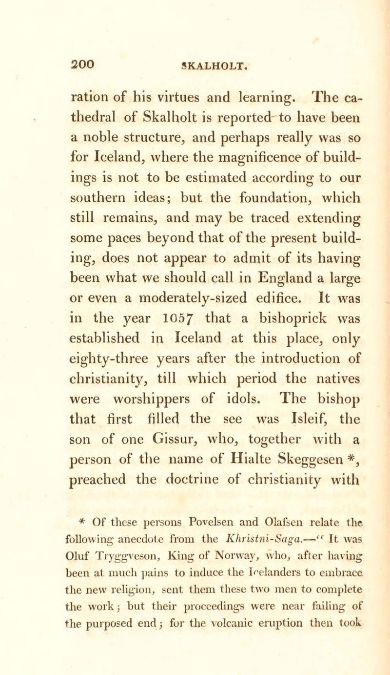 ration of his virtues and learning. The ca¬ thedral of Skalholt is reported to have been a noble structure, and perhaps really was so for Iceland, where the magnificence of build¬ ings is not to be estimated according to our southern ideas; but the foundation, which still remains, and may be traced extending some paces beyond that of the present build¬ ing, does not appear to admit of its having been what we should call in England a large or even a moderately-sized edifice. It was in the year 1057 that a bishoprick was established in Iceland at this place, only eighty-three years after the introduction of Christianity, till which period the natives were worshippers of idols. The bishop that first filled the see was Isleif, the son of one Gissur, who, together with a person of the name of Hialte Skeggesen *, preached the doctrine of Christianity with * Of these persons Povelsen and Olafsen relate the following anecdote from the Khristni-Saga.—“ It was Oluf Tryggveson, King of Norway, who, after having been at much pains to induce the Icelanders to embrace the new religion, sent them these two men to complete the work; but their proceedings were near failing of the purposed end 3 for the volcanic eruption then took