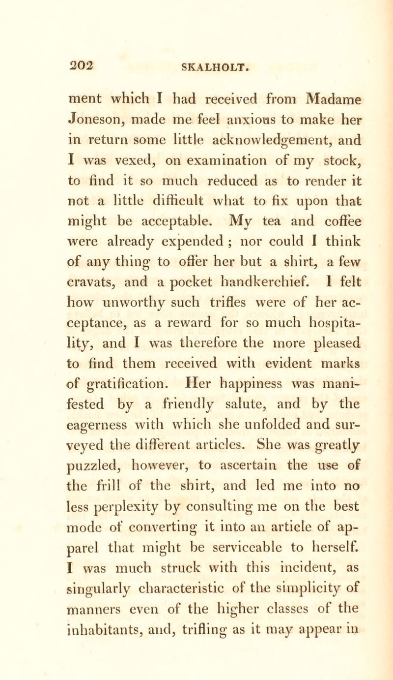 ment which I had received from Madame Joneson, made me feel anxious to make her in return some little acknowledgement, and I was vexed, on examination of my stock, to find it so much reduced as to render it not a little difficult what to fix upon that might be acceptable. My tea and coffee were already expended ; nor could I think of any thing to offer her but a shirt, a few cravats, and a pocket handkerchief. 1 felt how unworthy such trifles were of her ac¬ ceptance, as a reward for so much hospita¬ lity, and I was therefore the more pleased to find them received with evident marks of gratification. Her happiness was mani¬ fested by a friendly salute, and by the eagerness with which she unfolded and sur¬ veyed the different articles. She was greatly puzzled, however, to ascertain the use of the frill of the shirt, and led me into no less perplexity by consulting me on the best mode of converting it into an article of ap¬ parel that might be serviceable to herself. I was much struck with this incident, as singularly characteristic of the simplicity of manners even of the higher classes of the inhabitants, and, trifling as it may appear in