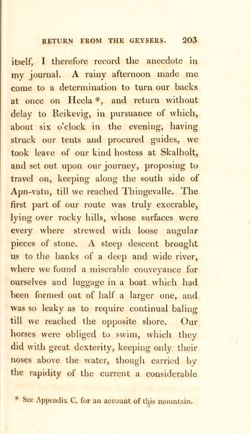 itself, I therefore record the anecdote in my journal. A rainy afternoon made me come to a determination to turn our backs at once on Hecla *, and return without delay to Reikevig, in pursuance of which, about six o’clock in the evening, having- struck our tents and procured guides, we took leave of our kind hostess at Skalholt, and set out upon our journey, proposing to travel on, keeping along the south side of Apn-vatn, till we reached Thingevalle. The first part of our route was truly execrable, lying over rocky hills, whose surfaces were every where strewed with loose angular pieces of stone. A steep descent brought us to the banks of a deep and wide river, where we found a miserable conveyance for ourselves and luggage in a boat which had been formed out of half a larger one, and was so leaky as to require continual baling till we reached the opposite shore. Our horses were obliged to swim, which they did with great dexterity, keeping only their noses above the water, though carried by the rapidity of the current a considerable * See Appendix C. for an account of this mountain.