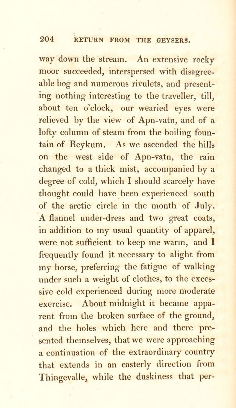 way down the stream. An extensive rocky moor succeeded, interspersed with disagree¬ able bog and numerous rivulets, and present¬ ing nothing interesting to the traveller, till, about ten o’clock, our wearied eves were relieved by the view of Apn-vatn, and of a lofty column of steam from the boiling foun¬ tain of Reykum. As we ascended the hills on the west side of Apn-vatn, the rain changed to a thick mist, accompanied by a degree of cold, which I should scarcely have thought could have been experienced south of the arctic circle in the month of July. A flannel under-dress and two great coats, in addition to my usual quantity of apparel, were not sufficient to keep me warm, and I frequently found it necessary to alight from my horse, preferring the fatigue of walking under such a weight of clothes, to the exces¬ sive cold experienced during more moderate exercise. About midnight it became appa¬ rent from the broken surface of the ground, and the holes which here and there pre¬ sented themselves, that we were approaching a continuation of the extraordinary country that extends in an easterly direction from Thingevalle, while the duskiness that per-