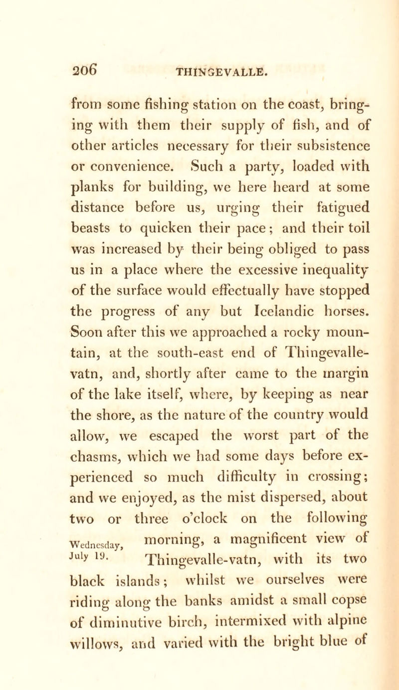 20 6 THINGEVALLE. from some fishing station on the coast, bring¬ ing with them their supply of fish, and of other articles necessary for their subsistence or convenience. Such a party, loaded with planks for building, we here heard at some distance before us, urging their fatigued beasts to quicken their pace; and their toil was increased by their being obliged to pass us in a place where the excessive inequality of the surface would effectually have stopped the progress of any but Icelandic horses. Soon after this we approached a rocky moun¬ tain, at the south-east end of Thingevalle- vatn, and, shortly after came to the margin of the lake itself, where, by keeping as near the shore, as the nature of the country would allow, we escaped the worst part of the chasms, which we had some days before ex¬ perienced so much difficulty in crossing; and we enjoyed, as the mist dispersed, about two or three o’clock on the following Wednesday, morning, a magnificent view of July 19. Thingevalle-vatn, with its two black islands; whilst we ourselves were riding along the banks amidst a small copse of diminutive birch, intermixed with alpine willows, and varied with the bright blue of