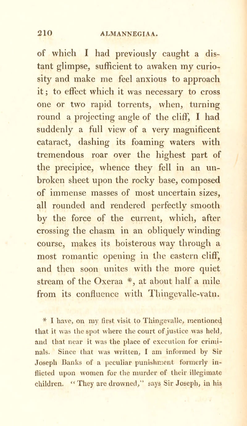 of which I had previously caught a dis¬ tant glimpse, sufficient to awaken my curio¬ sity and make me feel anxious to approach it; to effect which it was necessary to cross one or two rapid torrents, when, turning round a projecting angle of the cliff, I had suddenly a full view of a very magnificent cataract, dashing its foaming waters with tremendous roar over the highest part of the precipice, whence they fell in an un¬ broken sheet upon the rocky base, composed of immense masses of most uncertain sizes, all rounded and rendered perfectly smooth by the force of the current, which, after crossing the chasm in an obliquely winding course, makes its boisterous way through a most romantic opening in the eastern cliff, and then soon unites with the more quiet stream of the Oxeraa #, at about half a mile from its confluence with Thingevalle-vatn. * I have, on my first visit to Thingevalle, mentioned that it was the spot where the court of justice was held, and that near it was the place of execution for crimi¬ nals. Since that was written, I am informed by Sir Joseph Banks of a peculiar punishment formerly in¬ flicted upon women for the murder of their illegimate children.  They are drowned,” says Sir Joseph, in his