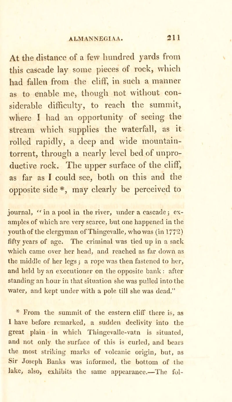At the distance of a few hundred yards from this cascade lay some pieces of rock, which had fallen from the cliff, in such a manner as to enable me, though not without con¬ siderable difficulty, to reach the summit, where I had an opportunity of seeing the stream which supplies the waterfall, as it rolled rapidly, a deep and wide mountain- torrent, through a nearly level bed of unpro¬ ductive rock. The upper surface of the cliff, as far as I could see, both on this and the opposite side *, may clearly be perceived to journal, “ in a pool in the river, under a cascade; ex¬ amples of which are very scarce, but one happened in the youth of the clergyman of Thingevalle, who was (in 1772) fifty years of age. The criminal was tied up in a sack which came over her head, and reached as far down as the middle of her legs ; a rope was then fastened to her, and held by an executioner on the opposite bank : after standing an hour in that situation she was pulled into the water, and kept under with a pole till she was dead.” '* From the summit of the eastern cliff there is, as I have before remarked, a sudden declivity into the great plain in which Thingevalle-vatn is situated, and not only the surface of this is curled, and bears the most striking marks of volcanic origin, but, as Sir Joseph Banks was informed, the bottom of the lake, also, exhibits the same appearance.—The fol-