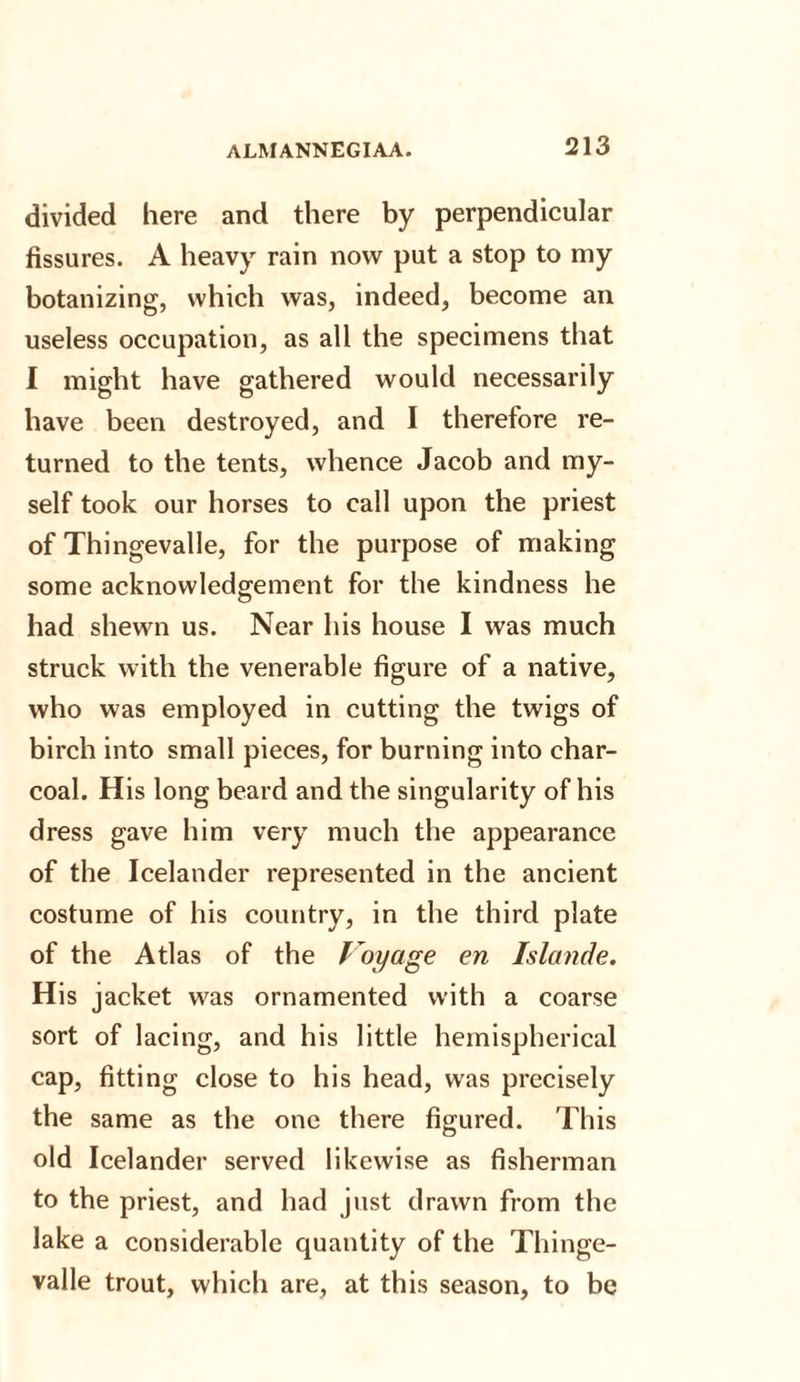 divided here and there by perpendicular fissures. A heavy rain now put a stop to my botanizing, which was, indeed, become an useless occupation, as all the specimens that I might have gathered would necessarily have been destroyed, and I therefore re¬ turned to the tents, whence Jacob and my¬ self took our horses to call upon the priest of Thingevalle, for the purpose of making some acknowledgement for the kindness he had shewn us. Near his house I was much struck with the venerable figure of a native, who was employed in cutting the twigs of birch into small pieces, for burning into char¬ coal. His long beard and the singularity of his dress gave him very much the appearance of the Icelander represented in the ancient costume of his country, in the third plate of the Atlas of the Voyage en Islande. His jacket was ornamented with a coarse sort of lacing, and his little hemispherical cap, fitting close to his head, was precisely the same as the one there figured. This old Icelander served likewise as fisherman to the priest, and had just drawn from the lake a considerable quantity of the Thinge¬ valle trout, which are, at this season, to be