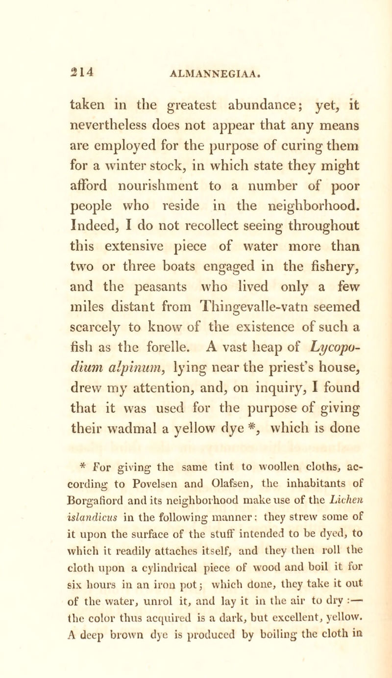 taken in the greatest abundance; yet, it nevertheless does not appear that any means are employed for the purpose of curing them for a winter stock, in which state they might afford nourishment to a number of poor people who reside in the neighborhood. Indeed, I do not recollect seeing throughout this extensive piece of water more than two or three boats engaged in the fishery, and the peasants who lived only a few miles distant from Thingevalle-vatn seemed scarcely to know of the existence of such a fish as the forelle. A vast heap of Lycopo¬ dium alpinum, lying near the priest’s house, drew my attention, and, on inquiry, I found that it was used for the purpose of giving their wadmal a yellow dye *, which is done * For giving the same tint to woollen cloths, ac¬ cording to Povelsen and Olafsen, the inhabitants of Borgaliord and its neighborhood make use of the Lichen islandicus in the following manner: they strew some of it upon the surface of the stuff intended to be dyed, to which it readily attaches itself, and they then roll the cloth upon a cylindrical piece of wood and boil it for six hours in an iron pot; which done, they take it out of the water, unrol it, and lay it in the air to dry :— the color thus acquired is a dark, but excellent, yellow. A deep brown dye is produced by boiling the cloth in