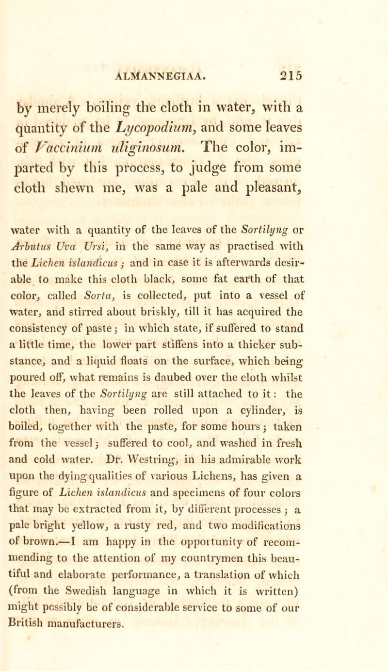 by merely boiling the cloth in water, with a quantity of the Lycopodium, and some leaves of Vaccinium liliginosum. The color, im¬ parted by this process, to judge from some cloth shewn me, was a pale and pleasant, water with a quantity of the leaves of the Sortilyng or Arbutus Uva Ursi, in the same way as practised with the Lichen islandicus ; and in case it is afterwards desir¬ able to make this cloth black, some fat earth of that color, called Sorta, is collected, put into a vessel of water, and stirred about briskly, till it has acquired the consistency of paste ; in which state, if suffered to stand a little time, the lower part stiffens into a thicker sub¬ stance, and a liquid floats on the surface, which being poured off, what remains is daubed over the cloth whilst the leaves of the Sortilyng are still attached to it: the cloth then, having been rolled upon a cylinder, is boiled, together with the paste, for some hours; taken from the vessel; suffered to cool, and washed in fresh and cold water. Dr. Westring, in his admirable work upon the dying qualities of various Lichens, has given a figure of Lichen islandicus and specimens of four colors that may be extracted from it, by different processes ; a pale bright yellow, a rusty red, and two modifications of brown.—I am happy in the opportunity of recom¬ mending to the attention of my countrymen this beau¬ tiful and elaborate performance, a translation of which (from the Swedish language in which it is written) might possibly be of considerable service to some of our British manufacturers.