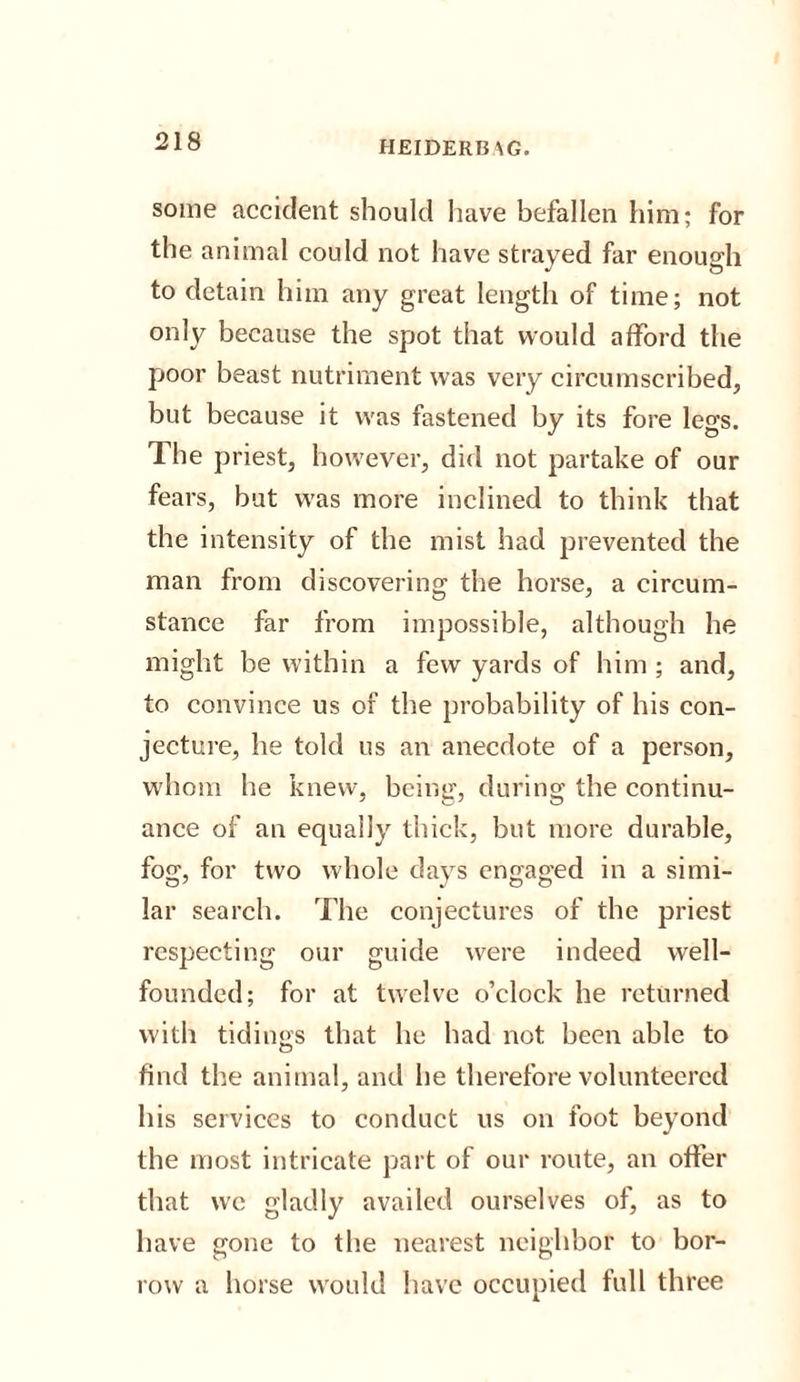 some accident should have befallen him; for the animal could not have strayed far enough to detain him any great length of time; not only because the spot that would afford the poor beast nutriment was very circumscribed, but because it was fastened by its fore legs. The priest, however, did not partake of our fears, but was more inclined to think that the intensity of the mist had prevented the man from discovering the horse, a circum¬ stance far from impossible, although he might be within a few yards of him ; and, to convince us of the probability of his con¬ jecture, he told us an anecdote of a person, whom he knew, being, during the continu¬ ance of an equally thick, but more durable, fog, for two whole days engaged in a simi¬ lar search. The conjectures of the priest respecting our guide were indeed well- founded; for at twelve o’clock he returned with tidings that he had not been able to find the animal, and he therefore volunteered his services to conduct us on foot beyond the most intricate part of our route, an offer that we gladly availed ourselves of, as to have gone to the nearest neighbor to bor¬ row a horse would have occupied full three