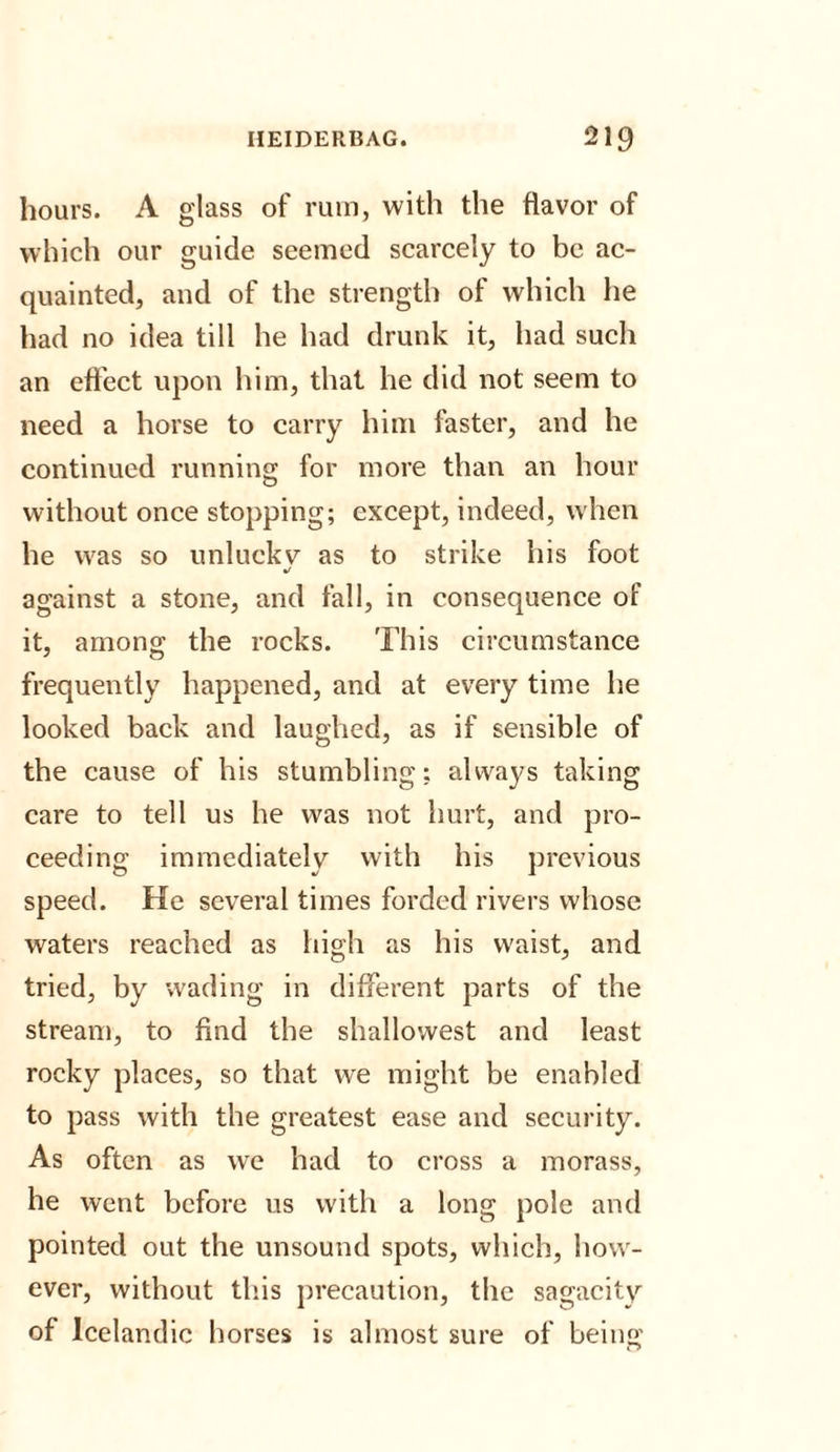 hours. A glass of rum, with the flavor of which our guide seemed scarcely to be ac¬ quainted, and of the strength of which he had no idea till he had drunk it, had such an effect upon him, that he did not seem to need a horse to carry him faster, and he continued running for more than an hour without once stopping; except, indeed, when he was so unluekv as to strike his foot •/ against a stone, and fall, in consequence of it, among the rocks. This circumstance frequently happened, and at every time he looked back and laughed, as if sensible of the cause of his stumbling: always taking care to tell us he was not hurt, and pro¬ ceeding immediately with his previous speed. He several times forded rivers whose waters reached as high as his waist, and tried, by wading in different parts of the stream, to find the shallowest and least rocky places, so that we might be enabled to pass with the greatest ease and security. As often as we had to cross a morass, he went before us with a long pole and pointed out the unsound spots, which, how¬ ever, without this precaution, the sagacity of Icelandic horses is almost sure of being