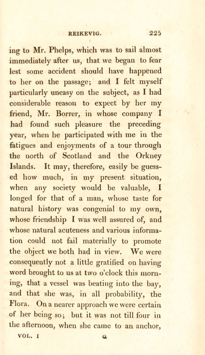 ing to Mr. Phelps, which was to sail almost immediately after us, that we began to fear lest some accident should have happened to her on the passage; and I felt myself particularly uneasy on the subject, as I had considerable reason to expect by her my friend, Mr. Borrer, in whose company I had found such pleasure the preceding year, when he participated with me in the fatigues and enjoyments of a tour through the north of Scotland and the Orkney Islands. It may, therefore, easily be guess¬ ed how much, in my present situation, when any society would be valuable, I longed for that of a man, whose taste for natural history was congenial to my own, whose friendship I was well assured of, and whose natural acuteness and various informa¬ tion could not fail materially to promote the object we both had in view. We were consequently not a little gratified on having word brought to us at two o’clock this morn¬ ing, that a vessel was beating into the bay, and that she was, in all probability, the Flora. On a nearer approach we were certain of her being so; but it was not till four in the afternoon, when she came to an anchor, vol. i a