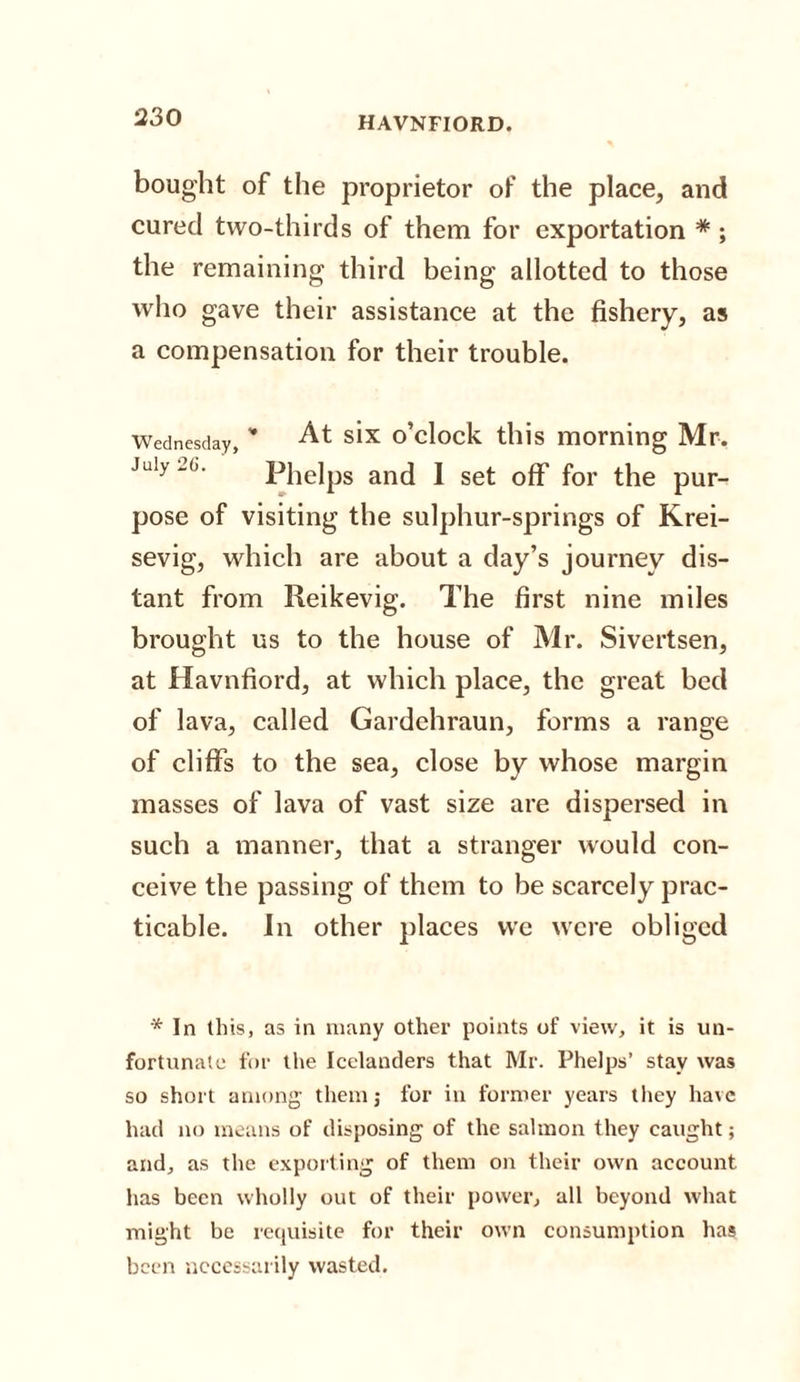 bought of the proprietor of the place, and cured two-thirds of them for exportation * ; the remaining third being allotted to those who gave their assistance at the fishery, as a compensation for their trouble. Wednesday, * At six o’clock this morning Mr. July -6. Phelps and I set off for the pur¬ pose of visiting the sulphur-springs of Krei- sevig, which are about a day’s journey dis¬ tant from Reikevig. The first nine miles brought us to the house of Mr. Sivertsen, at Havnfiord, at which place, the great bed of lava, called Gardehraun, forms a range of cliffs to the sea, close by whose margin masses of lava of vast size are dispersed in such a manner, that a stranger would con¬ ceive the passing of them to be scarcely prac¬ ticable. In other places we were obliged * In this, as in many other points of view, it is un¬ fortunate for the Icelanders that Mr. Phelps’ stay was so short among them; for in former years they have had no means of disposing of the salmon they caught; and, as the exporting of them on their own account has been wholly out of their power, all beyond what might be requisite for their own consumption has been necessarily wasted.
