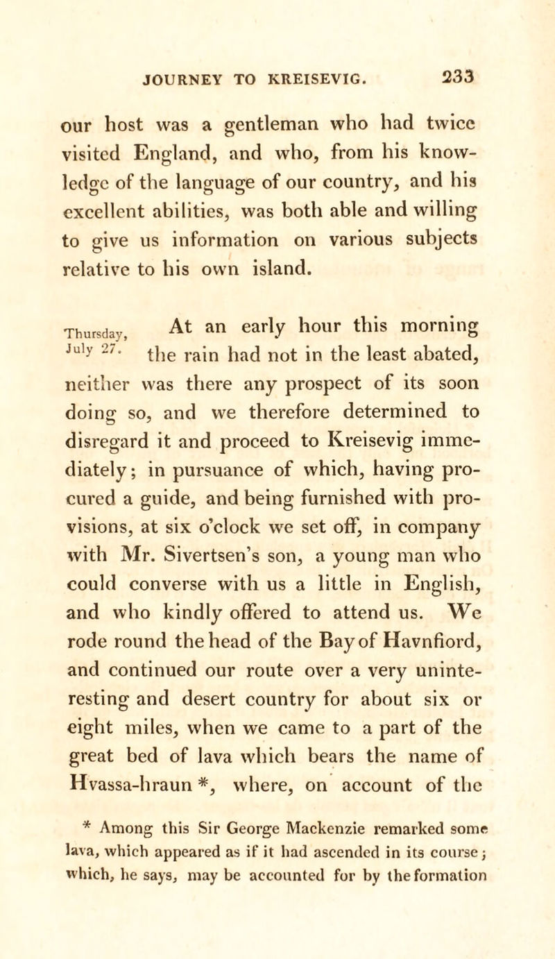 our host was a gentleman who had twice visited England, and who, from his know¬ ledge of the language of our country, and his excellent abilities, was both able and willing to give us information on various subjects relative to his own island. Thursday, At an early hour this morning July 2/. jjjie rajn }ia(| no£ jn £jle ]east abated, neither was there any prospect of its soon doing so, and we therefore determined to disregard it and proceed to Kreisevig imme¬ diately ; in pursuance of which, having pro¬ cured a guide, and being furnished with pro¬ visions, at six o’clock we set off, in company with Mr. Sivertsen’s son, a young man who could converse with us a little in English, and who kindly offered to attend us. We rode round the head of the Bay of Havnfiord, and continued our route over a very uninte¬ resting and desert country for about six or eight miles, when we came to a part of the great bed of lava which bears the name of Hvassa-hraun *, where, on account of the * Among this Sir George Mackenzie remarked some lava, which appeared as if it had ascended in its course; which, he says, may be accounted for by the formation