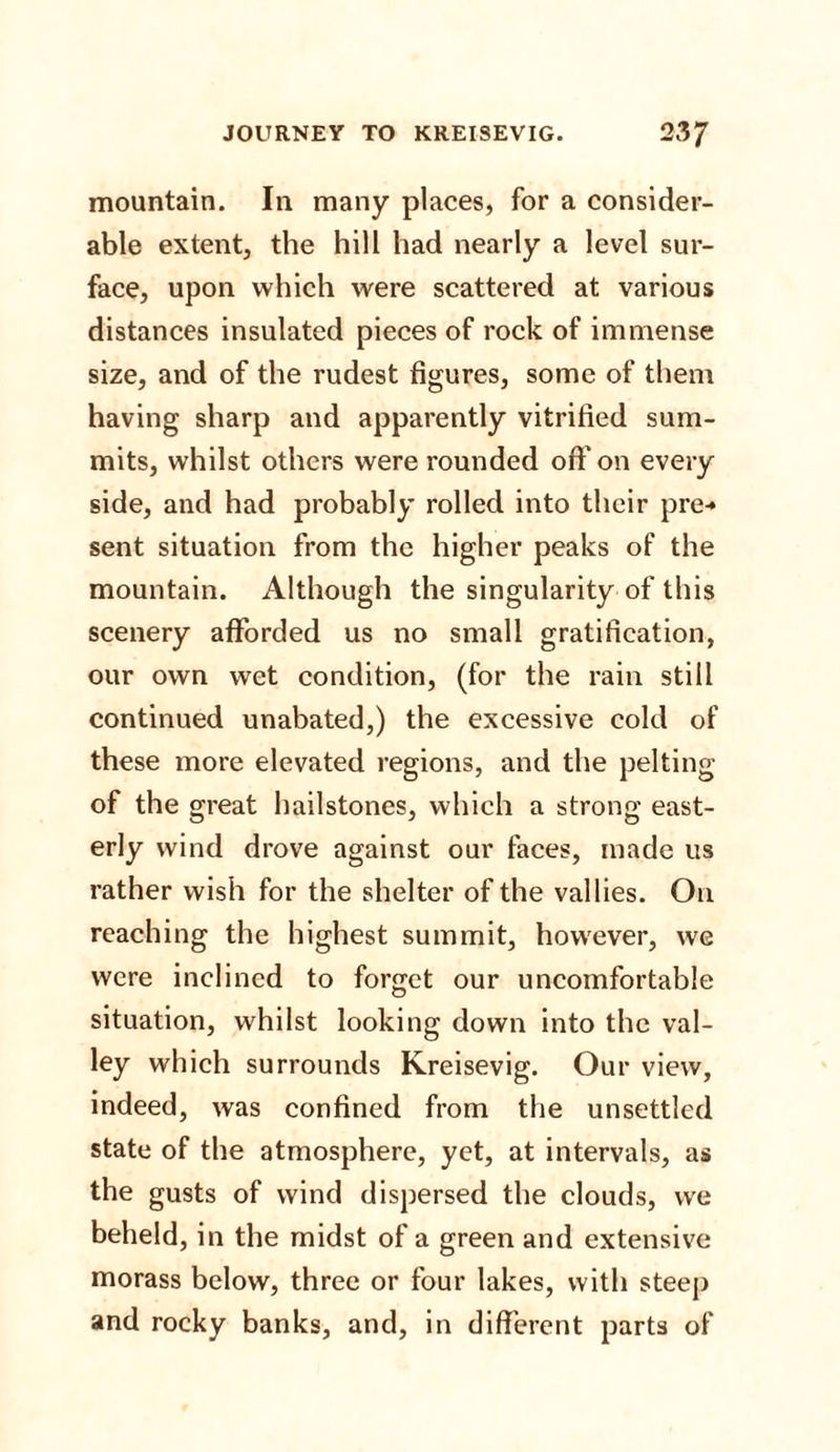 mountain. In many places, for a consider¬ able extent, the hill had nearly a level sur¬ face, upon which were scattered at various distances insulated pieces of rock of immense size, and of the rudest figures, some of them having sharp and apparently vitrified sum¬ mits, whilst others were rounded oft' on every side, and had probably rolled into their pre-* sent situation from the higher peaks of the mountain. Although the singularity of this scenery afforded us no small gratification, our own wet condition, (for the rain still continued unabated,) the excessive cold of these more elevated regions, and the pelting of the great hailstones, which a strong east¬ erly wind drove against our faces, made us rather wish for the shelter of the vallies. On reaching the highest summit, however, we were inclined to forget our uncomfortable situation, whilst looking down into the val¬ ley which surrounds Kreisevig. Our view, indeed, was confined from the unsettled state of the atmosphere, yet, at intervals, as the gusts of wind dispersed the clouds, we beheld, in the midst of a green and extensive morass below, three or four lakes, with steep and rocky banks, and, in different parts of