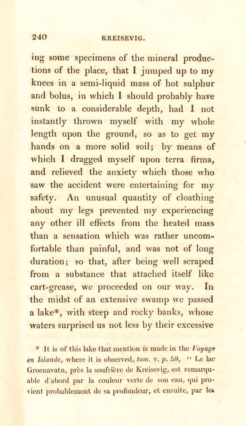 ing some specimens of the mineral produc¬ tions of the place, that I jumped up to my knees in a semi-liquid mass of hot sulphur and bolus, in which I should probably have sunk to a considerable depth, had I not instantly thrown myself with my whole length upon the ground, so as to get my hands on a more solid soil; by means of which I dragged myself upon terra firma, and relieved the anxiety which those who J saw the accident were entertaining for my safety. An unusual quantity of eloathing about my legs prevented my experiencing any other ill effects from the heated mass than a sensation which was rather uncom¬ fortable than painful, and was not of long duration; so that, after being well scraped from a substance that attached itself like cart-grease, we proceeded on our way. In the midst of an extensive swamp we passed a lake*, with steep and rocky banks, whose waters surprised us not less by their excessive * It is of this lake that mention is made in the Voyage en Islande, where it is observed, tom. v. p. 58, “ Le lac Grocnavatn, [ires la soufribre de Kreisevig, est remarqu- able d’abord par la couleur verte de son eau, qui pro- vient probablement de sa profondeur, ct ensuite, par les
