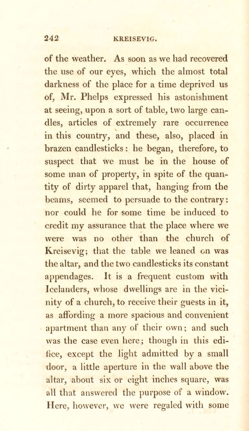 of the weather. As soon as we had recovered the use of our eyes, which the almost total darkness of the place for a time deprived us of, Mr. Phelps expressed his astonishment at seeing, upon a sort of table, two large can¬ dles, articles of extremely rare occurrence in this country, and these, also, placed in brazen candlesticks: he began, therefore, to suspect that we must be in the house of some man of property, in spite of the quan¬ tity of dirty apparel that, hanging from the beams, seemed to persuade to the contrary: nor could he for some time be induced to credit my assurance that the place where we were was no other than the church of Krcisevig; that the table we leaned on was the altar, and the two candlesticks its constant appendages. It is a frequent custom with Icelanders, whose dwellings are in the vici¬ nity of a church, to receive their guests in it, as affording a more spacious and convenient apartment than any of their own; and such was the case even here; though in this edi- iice, except the light admitted by a small door, a little aperture in the wall above the altar, about six or eight inches square, was all that answered the purpose of a window. Here, however, we were regaled with some