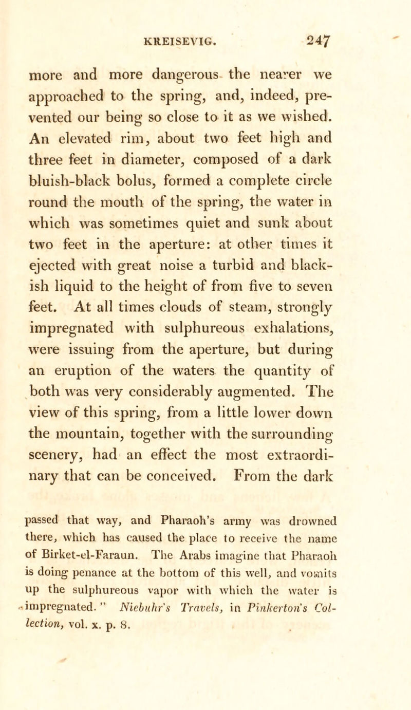 more and more dangerous the nearer we approached to the spring, and, indeed, pre¬ vented our being so close to it as we wished. An elevated rim, about two feet high and three feet in diameter, composed of a dark bluish-black bolus, formed a complete circle round the mouth of the spring, the water in which was sometimes quiet and sunk about two feet in the aperture: at other times it ejected with great noise a turbid and black¬ ish liquid to the height of from five to seven feet. At all times clouds of steam, strongly- impregnated with sulphureous exhalations, were issuing from the aperture, but during an eruption of the waters the quantity of both was very considerably augmented. The view of this spring, from a little lower down the mountain, together with the surrounding scenery, had an effect the most extraordi¬ nary that can be conceived. From the dark passed that way, and Pharaoh’s army was drowned there, which has caused the place to receive the name of Birket-el-Faraun. The Arabs imagine that Pharaoh is doing penance at the bottom of this well, and vomits up the sulphureous vapor with which the water is ^impregnated. ” Niebuhr's Travels, in Pinkerton s Col¬ lection, vol. x. p. 8.