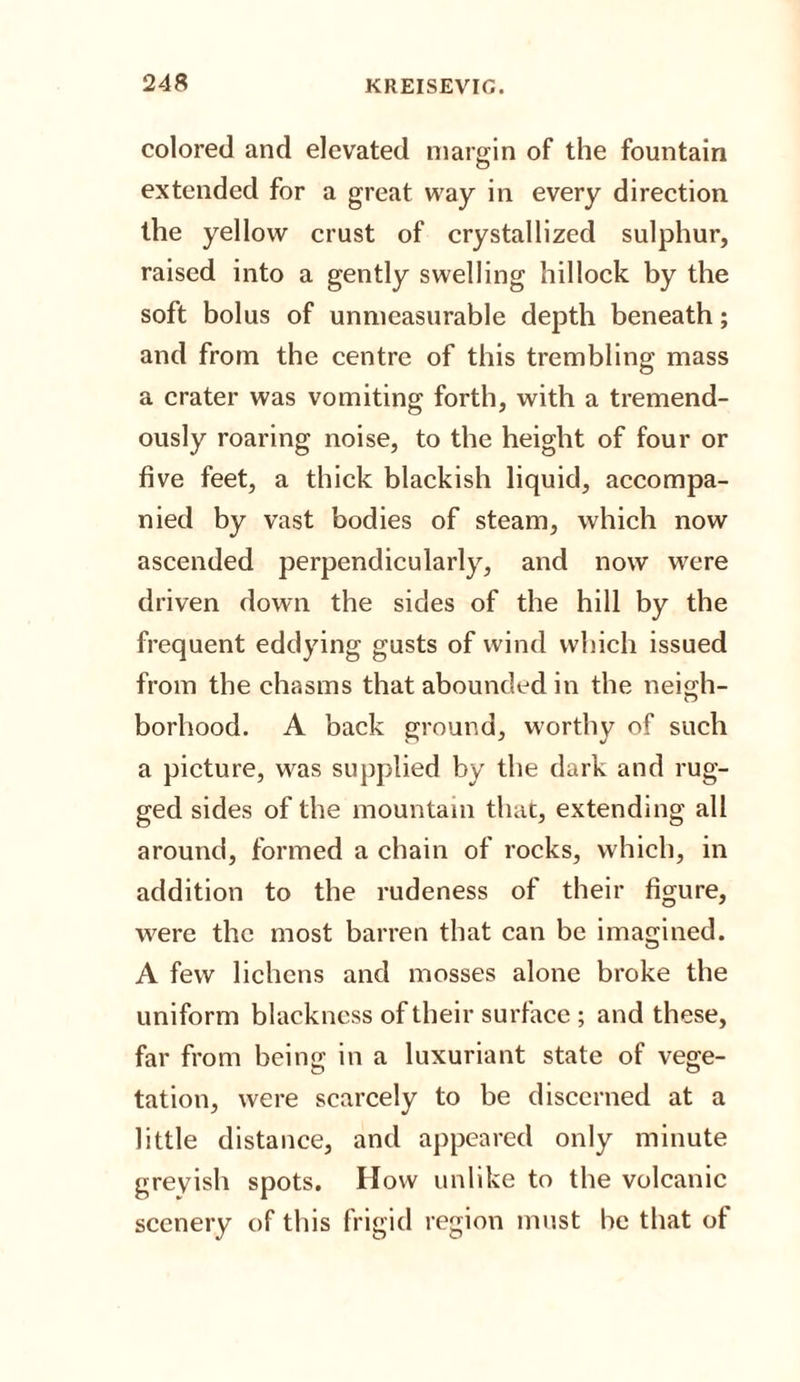 colored and elevated margin of the fountain extended for a great way in every direction the yellow crust of crystallized sulphur, raised into a gently swelling hillock by the soft bolus of unmeasurable depth beneath; and from the centre of this trembling mass a crater was vomiting forth, with a tremend¬ ously roaring noise, to the height of four or five feet, a thick blackish liquid, accompa¬ nied by vast bodies of steam, which now ascended perpendicularly, and now were driven down the sides of the hill by the frequent eddying gusts of wind which issued from the chasms that abounded in the neigh¬ borhood. A back ground, worthy of such a picture, was supplied by the dark and rug¬ ged sides of the mountain that, extending all around, formed a chain of rocks, which, in addition to the rudeness of their figure, were the most barren that can be imagined. A few lichens and mosses alone broke the uniform blackness of their surface ; and these, far from being in a luxuriant state of vege¬ tation, were scarcely to be discerned at a little distance, and appeared only minute grevish spots. How unlike to the volcanic scenery of this frigid region must he that of