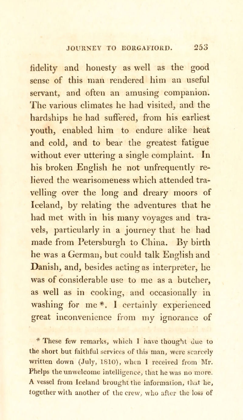 fidelity and honesty as well as the good sense of this man rendered him an useful servant, and often an amusing companion. The various climates he had visited, and the hardships he had suffered, from his earliest youth, enabled him to endure alike heat and cold, and to bear the greatest fatigue without ever uttering a single complaint. In his broken English he not unfrequently re¬ lieved the wearisomeness which attended tra¬ velling over the long and dreary moors of Iceland, by relating the adventures that he had met with in his many voyages and tra¬ vels, particularly in a journey that he had made from Petersburgh to China. By birth he was a German, but could talk English and Danish, and, besides acting as interpreter, he was of considerable use to me as a butcher, as well as in cooking, and occasionally in washing for me *. I certainly experienced great inconvenience from my ignorance of * These few remarks, which I have thought due to the short but faithful services of this man, were scarcely written down (July, 1810), when 1 received from Mr. Phelps the unwelcome intelligence, that he was no more. A vessel from Iceland brought the information, that he, together with another of the crew, who after the loss of