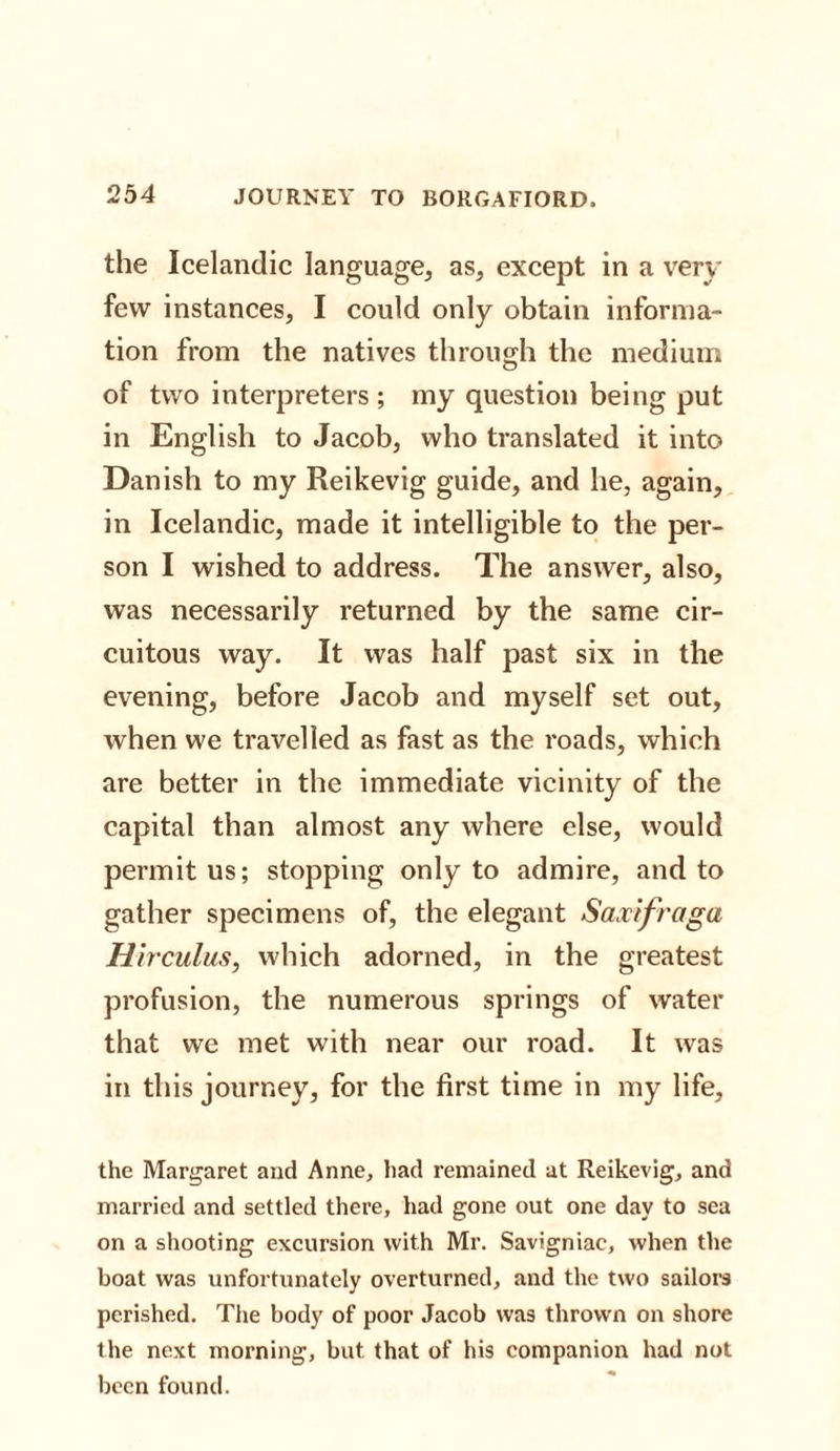 the Icelandic language, as, except in a very few instances, I could only obtain informa¬ tion from the natives through the medium of two interpreters; my question being put in English to Jacob, who translated it into Danish to my Reikevig guide, and he, again, in Icelandic, made it intelligible to the per¬ son I wished to address. The answer, also, was necessarily returned by the same cir¬ cuitous way. It was half past six in the evening, before Jacob and myself set out, when we travelled as fast as the roads, which are better in the immediate vicinity of the capital than almost any where else, would permit us; stopping only to admire, and to gather specimens of, the elegant Saxifraga Hirculus, which adorned, in the greatest profusion, the numerous springs of water that we met with near our road. It was in this journey, for the first time in my life, the Margaret and Anne, had remained at Reikevig, and married and settled there, had gone out one day to sea on a shooting excursion with Mr. Savigniac, when the boat was unfortunately overturned, and the two sailors perished. The body of poor Jacob was thrown on shore the next morning, but that of his companion had not been found.