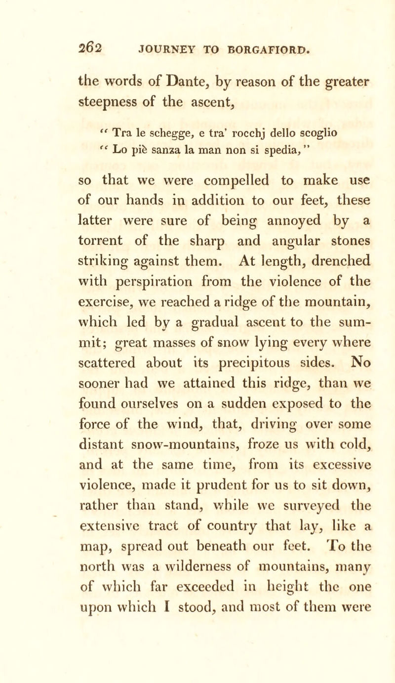 the words of Dante, by reason of the greater steepness of the ascent, “ Tra le schegge, e tra’ rocchj dello scoglio “ Lo pik sanza la man non si spedia, ” so that we were compelled to make use of our hands in addition to our feet, these latter were sure of being annoyed by a torrent of the sharp and angular stones striking against them. At length, drenched with perspiration from the violence of the exercise, we reached a ridge of the mountain, which led by a gradual ascent to the sum¬ mit; great masses of snow lying every where scattered about its precipitous sides. No sooner had we attained this ridge, than we found ourselves on a sudden exposed to the force of the wind, that, driving over some distant snow-mountains, froze us with cold, and at the same time, from its excessive violence, made it prudent for us to sit down, rather than stand, while we surveyed the extensive tract of country that lay, like a map, spread out beneath our feet. To the north was a wilderness of mountains, many of which far exceeded in height the one O upon which I stood, and most of them were