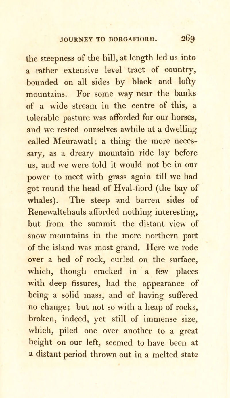 the steepness of the hill, at length led us into a rather extensive level tract of country, bounded on all sides by black and lofty mountains. For some way near the banks of a wide stream in the centre of this, a tolerable pasture was afforded for our horses, and we rested ourselves awhile at a dwelling called Meurawatl; a thing the more neces¬ sary, as a dreary mountain ride lay before us, and we were told it would not be in our power to meet with grass again till we had got round the head of Hval-fiord (the bay of whales). The steep and barren sides of Renewaltehauls afforded nothing interesting, but from the summit the distant view of snow mountains in the more northern part of the island was most grand. Here we rode over a bed of rock, curled on the surface, which, though cracked in a few places with deep fissures, had the appearance of being a solid mass, and of having suffered no change; but not so with a heap of rocks, broken, indeed, yet still of immense size, which, piled one over another to a great height on our left, seemed to have been at a distant period thrown out in a melted state