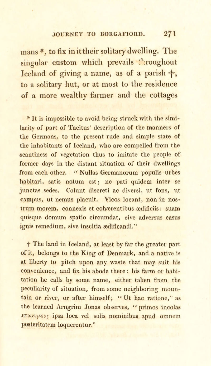 mans *, to fix inittheir solitary dwelling. The singular custom which prevails '.’.roughout Iceland of giving a name, as of a parish to a solitary hut, or at most to the residence of a more wealthy farmer and the cottages * It is impossible to avoid being struck with the simi¬ larity of part of Tacitus’ description of the manners of the Germans, to the present rude and simple state of the inhabitants of Iceland, who are compelled from the ecanliness of vegetation thus to imitate the people of former days in the distant situation of their dwellings from each other. “ Nullas Germanorum populis urbes liabitari, satis notum est 5 ne pati quidem inter se junctas sedes. Colunt discreti ac diversi, ut tons, ut campus, ut nemus placuit. Vicos locant, non in nos¬ trum morem, connexis et cohserentibus aedificiis: suam quisque domum spatio circumdat, sive adversus casus ignis remedium, sive inscitia tedificandi.” f The land in Iceland, at least by far the greater part of it, belongs to the King of Denmark, and a native is at liberty to pitch upon any waste that may suit his convenience, and fix his abode there: his farm or habi¬ tation he calls by some name, either taken from the peculiarity of situation, from some neighboring moun¬ tain or river, or after himself; “ Ut hac ratione,” as the learned Arngrim Jonas observes, “ priinos incolas *7tww[j.ovs ipsa loca vel solis nominibus apud omnem posteritatem loquerentur.”