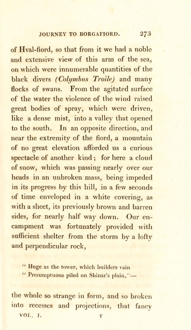 of Hval-fiord, so that from it we had a noble and extensive view of this arm of the sea, on which were innumerable quantities of the black divers (Colymbus Troile) and many flocks of swans. From the agitated surface of the water the violence of the wind raised great bodies of spray, which were driven, like a dense mist, into a valley that opened to the south. In an opposite direction, and near the extremity of the fiord, a mountain of no great elevation afforded us a curious spectacle of another kind ; for here a cloud of snow, which was passing nearly over our heads in an unbroken mass, being impeded in its progress by this hill, in a few seconds of time enveloped in a white covering, as with a sheet, its previously brown and barren sides, for nearly half way down. Our en¬ campment was fortunately provided with sufficient shelter from the storm by a lofty and perpendicular rock, “ Huge as the tower, which builders vain “ Presumptuous piled on Shinar’s plain,”— the whole so strange in form, and so broken into recesses and projections, that fancy VOL. I. T