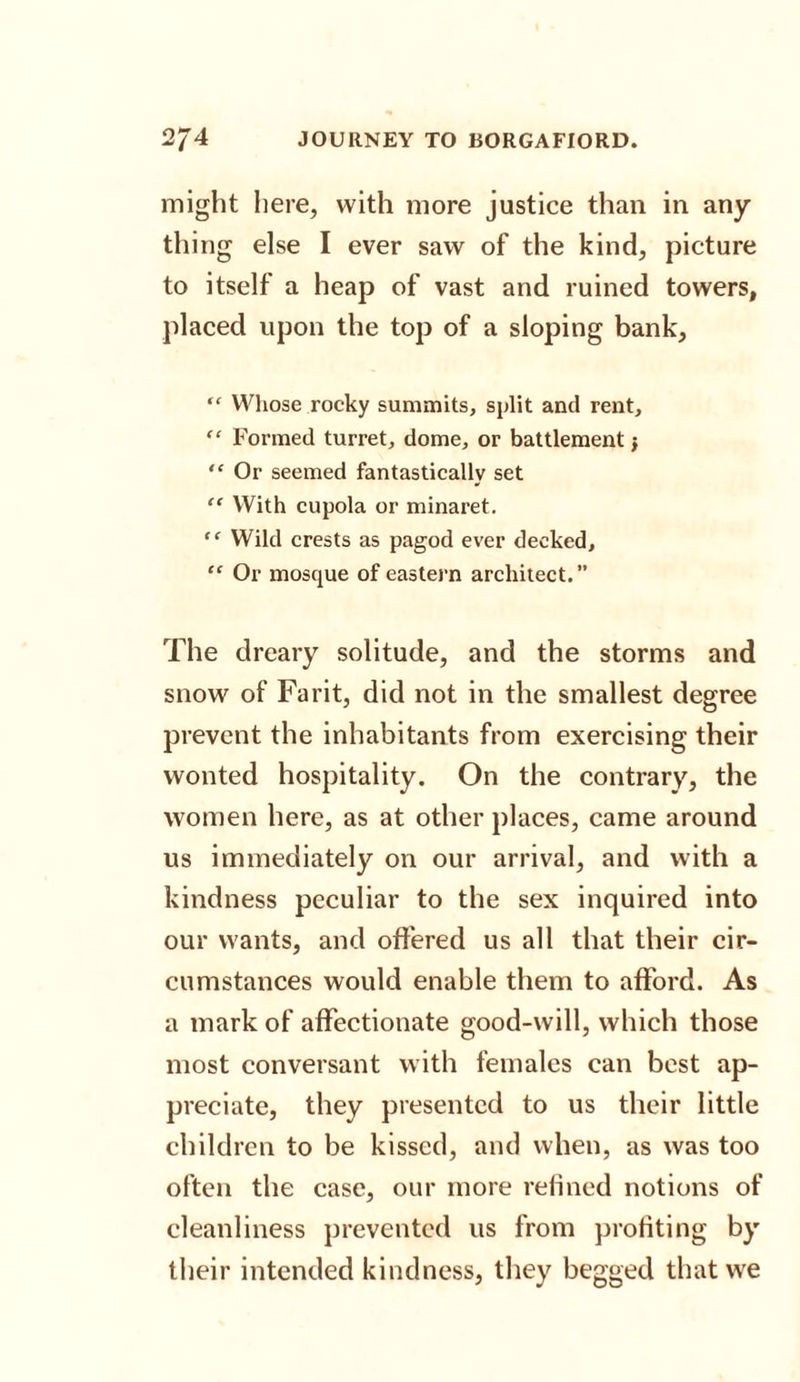 might here, with more justice than in any¬ thing else I ever saw of the kind, picture to itself a heap of vast and ruined towers, placed upon the top of a sloping bank, “ Whose rocky summits, split and rent, “ Formed turret, dome, or battlement j “ Or seemed fantastically set “ With cupola or minaret. “ Wild crests as pagod ever decked, “ Or mosque of eastern architect. The dreary solitude, and the storms and snow of Farit, did not in the smallest degree prevent the inhabitants from exercising their wonted hospitality. On the contrary, the women here, as at other places, came around us immediately on our arrival, and with a kindness peculiar to the sex inquired into our wants, and offered us all that their cir¬ cumstances would enable them to afford. As a mark of affectionate good-will, which those most conversant with females can best ap¬ preciate, they presented to us their little children to be kissed, and when, as was too often the case, our more refined notions of cleanliness prevented us from profiting by their intended kindness, they begged that we