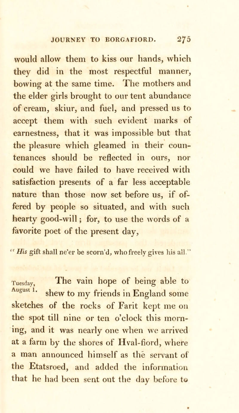 would allow them to kiss our hands, which they did in the most respectful manner, bowing at the same time. The mothers and the elder girls brought to our tent abundance of cream, skiur, and fuel, and pressed us to accept them with such evident marks of earnestness, that it was impossible but that the pleasure which gleamed in their coun¬ tenances should be reflected in ours, nor could we have failed to have received with satisfaction presents of a far less acceptable nature than those now set before us, if of¬ fered by people so situated, and with such hearty good-will; for, to use the words of a favorite poet of the present day, “ His gift shall ne’er be scorn’d, who freely gives his all.” Tuesday, The vain hope of being able to August 1. s|iew my fr|encis j|n England some sketches of the rocks of Farit kept me on the spot till nine or ten o’clock this morn¬ ing, and it was nearly one when we arrived at a farm by the shores of Hval-fiord, where a man announced himself as the servant of the Etatsroed, and added the information that he had been sent out the day before to
