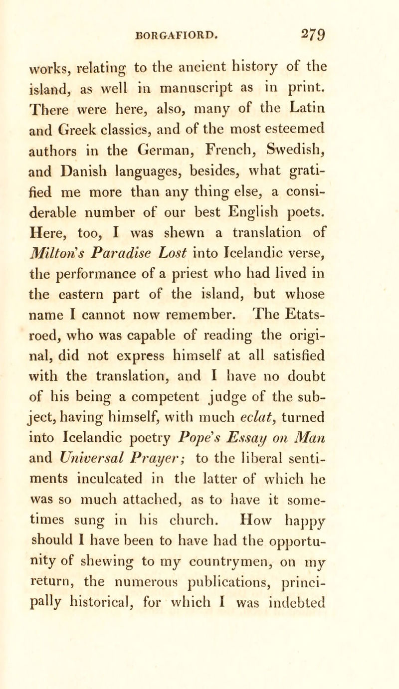 works, relating to the ancient history of the island, as well in manuscript as in print. There were here, also, many of the Latin and Greek classics, and of the most esteemed authors in the German, French, Swedish, and Danish languages, besides, what grati¬ fied me more than any thing else, a consi¬ derable number of our best English poets. Here, too, I was shewn a translation of Miltons Paradise Lost into Icelandic verse, the performance of a priest who had lived in the eastern part of the island, but whose name I cannot now remember. The Etats- roed, who was capable of reading the origi¬ nal, did not express himself at all satisfied with the translation, and I have no doubt of his being a competent judge of the sub¬ ject, having himself, with much eclat, turned into Icelandic poetry Pope's Essay on Man and Universal Prayer; to the liberal senti¬ ments inculcated in the latter of which he was so much attached, as to have it some¬ times sung in his church. How happy should 1 have been to have had the opportu¬ nity of shewing to my countrymen, on my return, the numerous publications, princi¬ pally historical, for which I was indebted