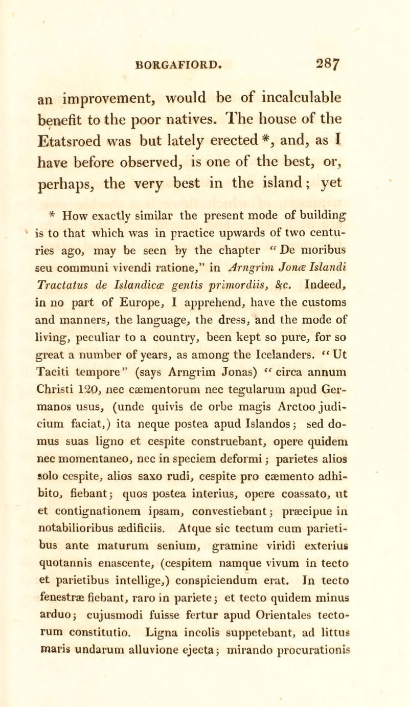 an improvement, would be of incalculable benefit to the poor natives. The house of the Etatsroed was but lately erected *, and, as I have before observed, is one of the best, or, perhaps, the very best in the island; yet * How exactly similar the present mode of building is to that which was in practice upwards of two centu¬ ries ago, may be seen by the chapter “ De moribus seu communi vivendi ratione,” in Arngrim Jo rue Islandi Tractatus de Islandiccc gentis primordiis, &amp;c. Indeed, in no part of Europe, I apprehend, have the customs and manners, the language, the dress, and the mode of living, peculiar to a country, been kept so pure, for so great a number of years, as among the Icelanders. “Ut Taciti tempore” (says Arngrim Jonas) “ circa annum Christi 120, nec caementorum nec tegularum apud Ger- manos usus, (unde quivis de orbe magis Arctoo judi¬ cium faciat,) ita neque postea apud Islandos; sed do- mus suas ligno et cespite construebant, opere quidem nec momentaneo, nec in speciem deformi; parietes alios solo cespite, alios saxo rudi, cespite pro caemento adhi- bito, fiebant; quos postea interius, opere coassato, ut et contignationem ipsarri, convestiebant ; praecipue in notabilioribus aedificiis. Atque sic tectum cum parieti- bus ante maturum senium, gramine viridi exterius quotannis enascente, (cespitem namque vivum in tecto et parietibus intellige,) conspiciendum erat. In tecto fenestras fiebant, raro in pariete; et tecto quidem minus arduo; cujusmodi fuisse fertur apud Orientales tecto- rum constitutio. Ligna incolis suppetebant, ad littus maris undarum alluvione ejecta; mirando procurationis