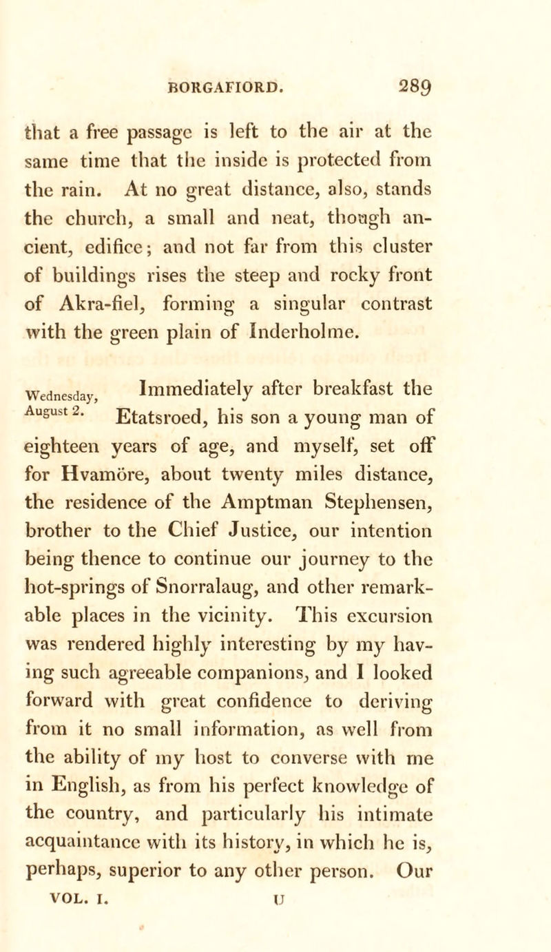 that a free passage is left to the air at the same time that the inside is protected from the rain. At no great distance, also, stands the church, a small and neat, though an¬ cient, edifice; and not far from this cluster of buildings rises the steep and rocky front of Akra-fiel, forming a singular contrast with the green plain of Inderholme. Wednesday, Immediately after breakfast the August 2. Etatsroed, his son a young man of eighteen years of age, and myself, set oflf for Hvamore, about twenty miles distance, the residence of the Amptman Stephen sen, brother to the Chief Justice, our intention being thence to continue our journey to the hot-springs of Snorralaug, and other remark¬ able places in the vicinity. This excursion was rendered highly interesting by my hav¬ ing such agreeable companions, and I looked forward with great confidence to deriving from it no small information, as well from the ability of my host to converse with me in English, as from his perfect knowledge of the country, and particularly his intimate acquaintance with its history, in which he is, perhaps, superior to any other person. Our vol. i. u