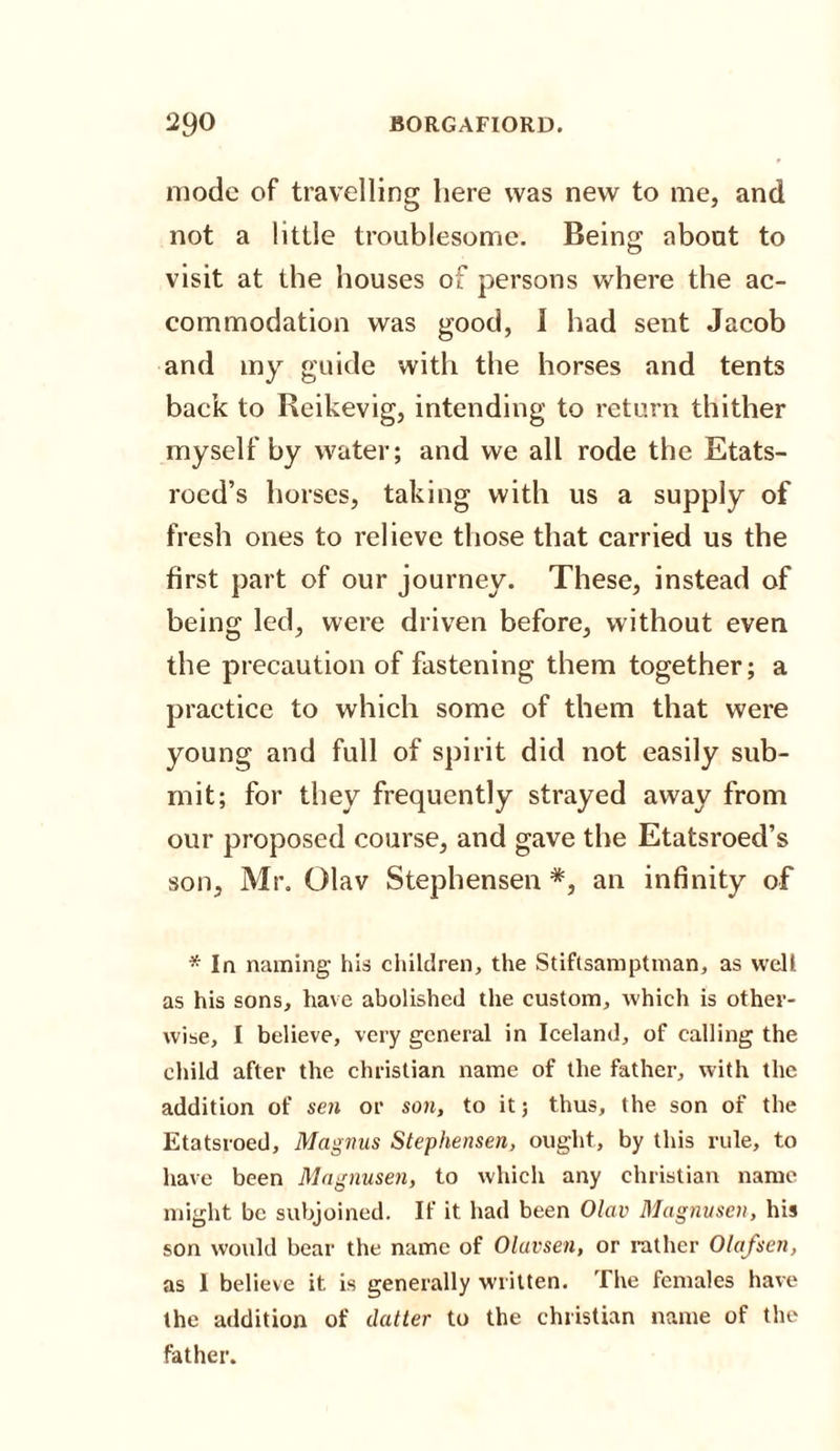 mode of travelling here was new to me, and not a little troublesome. Being about to visit at the houses of persons where the ac¬ commodation was good, I had sent Jacob and my guide with the horses and tents back to Reikevig, intending to return thither myself by water; and we all rode the Etats- roed’s horses, taking with us a supply of fresh ones to relieve those that carried us the first part of our journey. These, instead of being led, were driven before, without even the precaution of fastening them together; a practice to which some of them that were young and full of spirit did not easily sub¬ mit; for they frequently strayed away from our proposed course, and gave the Etatsroed’s son, Mr. Olav Stephensen *, an infinity of * In naming his children, the Stiftsamptman, as well as his sons, have abolished the custom, -which is other¬ wise, I believe, very general in Iceland, of calling the child after the Christian name of the father, with the addition of sen or son, to it; thus, the son of the Etatsroed, Magnus Stephensen, ought, by this rule, to have been Magnusen, to which any Christian name might be subjoined. If it had been Olav Magnusen, his son would bear the name of Olavsen, or rather Olafsen, as I believe it is generally written. The females have the addition of datter to the Christian name of the father.