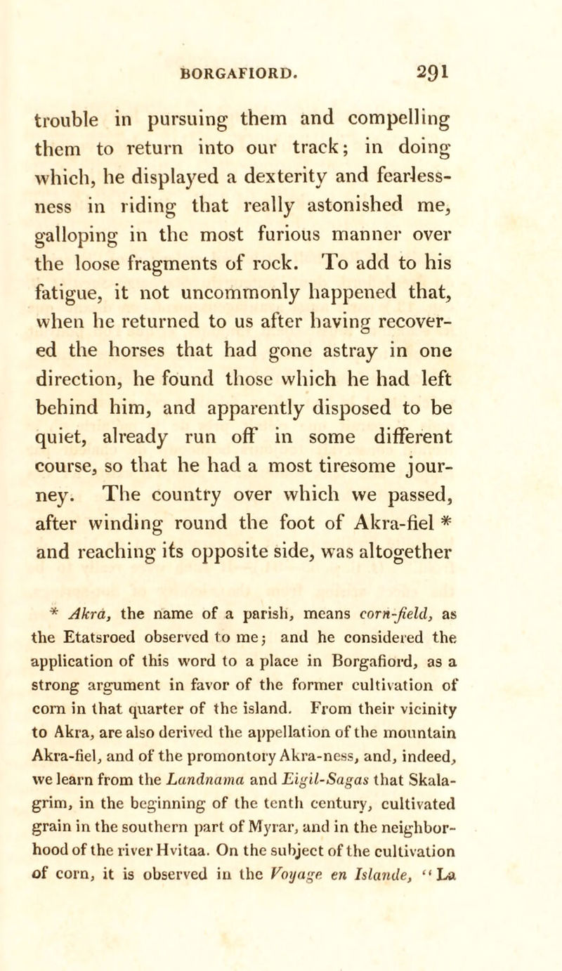 trouble in pursuing them and compelling them to return into our track; in doing which, he displayed a dexterity and fearless¬ ness in riding that really astonished me, galloping in the most furious manner over the loose fragments of rock. To add to his fatigue, it not uncommonly happened that, when he returned to us after having recover¬ ed the horses that had gone astray in one direction, he found those which he had left behind him, and apparently disposed to be quiet, already run off in some different course, so that he had a most tiresome jour¬ ney. The country over which we passed, after winding round the foot of Akra-fiel * and reaching its opposite side, was altogether * Akra, the name of a parish, means corn-field, as the Etatsroed observed to me 5 and he considered the application of this word to a place in Borgafiord, as a strong argument in favor of the former cultivation of com in that quarter of the island. From their vicinity to Akra, are also derived the appellation of the mountain Akra-fiel, and of the promontory Akra-ness, and, indeed, we learn from the Landnama and Eigil-Sagas that Skala- grim, in the beginning of the tenth century, cultivated grain in the southern part of Myrar, and in the neighbor¬ hood of the river Hvitaa. On the subject of the cultivation of corn, it is observed in the Voyage en Islande, “La
