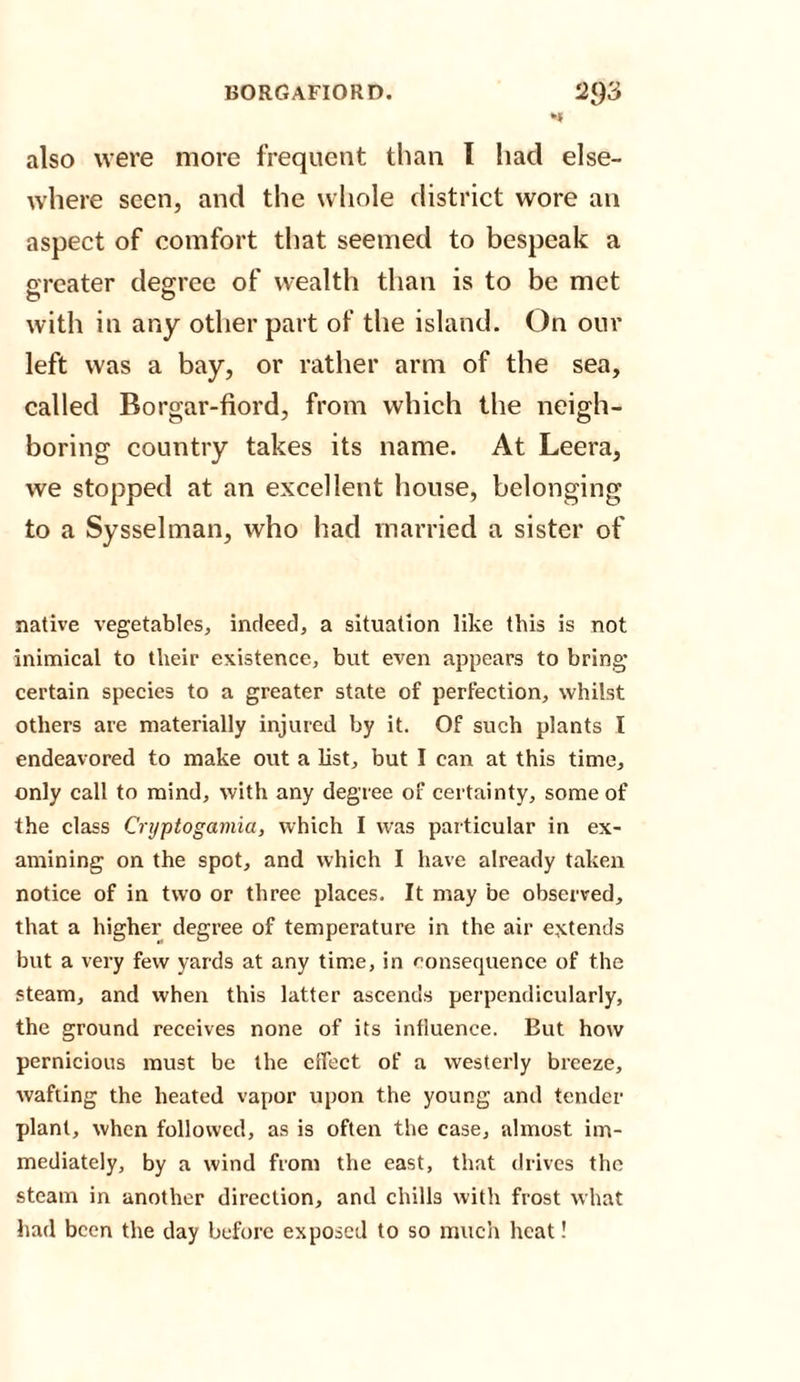 also were more frequent than 1 had else¬ where seen, and the whole district wore an aspect of comfort that seemed to bespeak a greater degree of wealth than is to be met with in any other part of the island. On our left was a bay, or rather arm of the sea, called Borgar-fiord, from which the neigh¬ boring country takes its name. At Leera, we stopped at an excellent house, belonging to a Sysselman, who had married a sister of native vegetables, indeed, a situation like this is not inimical to their existence, but even appears to bring’ certain species to a greater state of perfection, whilst others are materially injured by it. Of such plants I endeavored to make out a list, but I can at this time, only call to mind, with any degree of certainty, some of the class Cryptogaviia, which I was particular in ex¬ amining on the spot, and which I have already taken notice of in two or three places. It may be observed, that a higher degree of temperature in the air extends but a very few yards at any time, in consequence of the steam, and when this latter ascends perpendicularly, the ground receives none of its influence. But how pernicious must be the effect of a westerly breeze, wafting the heated vapor upon the young and tender plant, when followed, as is often the case, almost im¬ mediately, by a wind from the east, that drives the steam in another direction, and chills with frost what had been the day before exposed to so much heat!