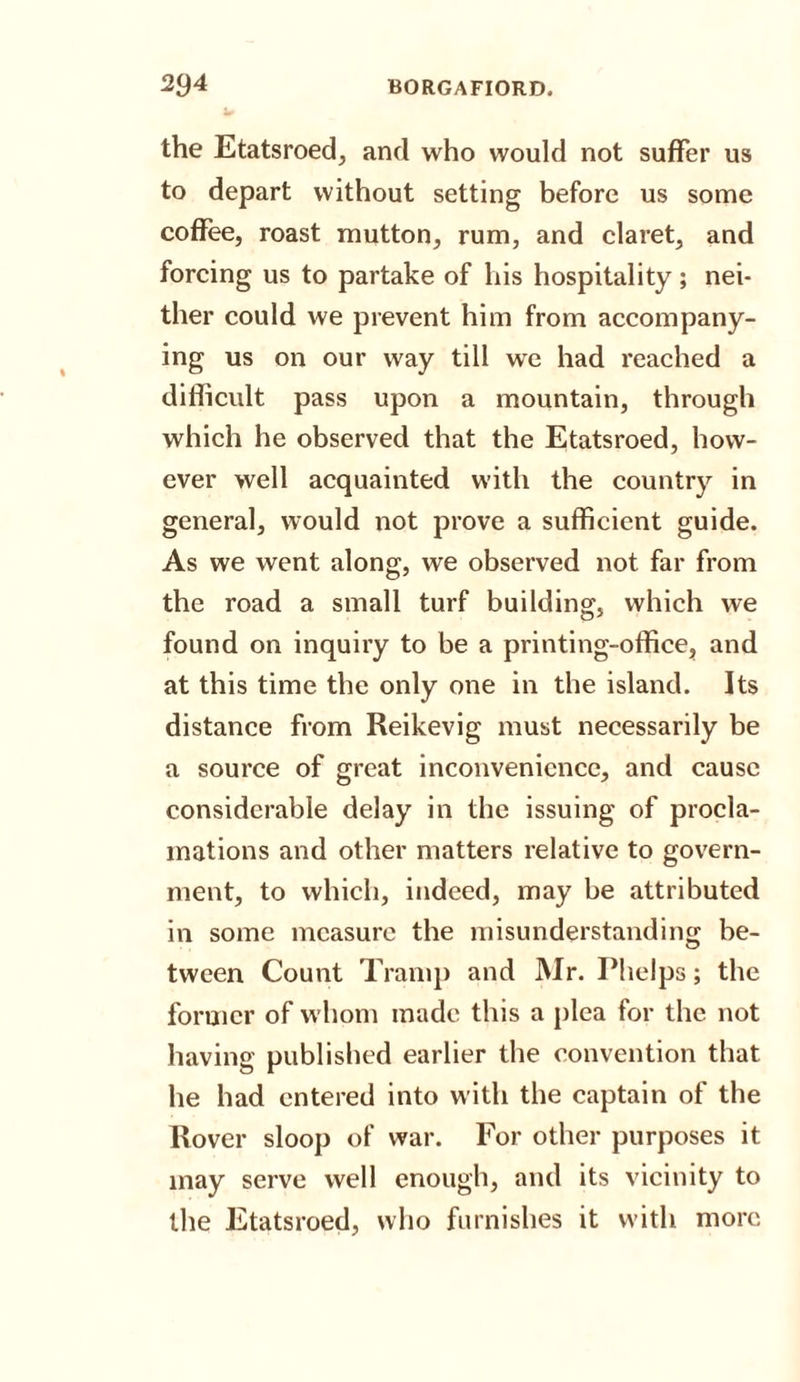 the Etatsroed, and who would not suffer us to depart without setting before us some coffee, roast mutton, rum, and claret, and forcing us to partake of his hospitality; nei¬ ther could we prevent him from accompany¬ ing us on our way till we had reached a difficult pass upon a mountain, through which he observed that the Etatsroed, how¬ ever well acquainted with the country in general, would not prove a sufficient guide. As we went along, we observed not far from the road a small turf building, which we found on inquiry to be a printing-office, and at this time the only one in the island. Its distance from Reikevig must necessarily be a source of great inconvenience, and cause considerable delay in the issuing of procla¬ mations and other matters relative to govern¬ ment, to which, indeed, may be attributed in some measure the misunderstanding be- tween Count Tramp and Mr. Phelps; the former of whom made this a plea for the not having published earlier the convention that he had entered into with the captain of the Rover sloop of war. For other purposes it may serve well enough, and its vicinity to the Etatsroed, who furnishes it with more