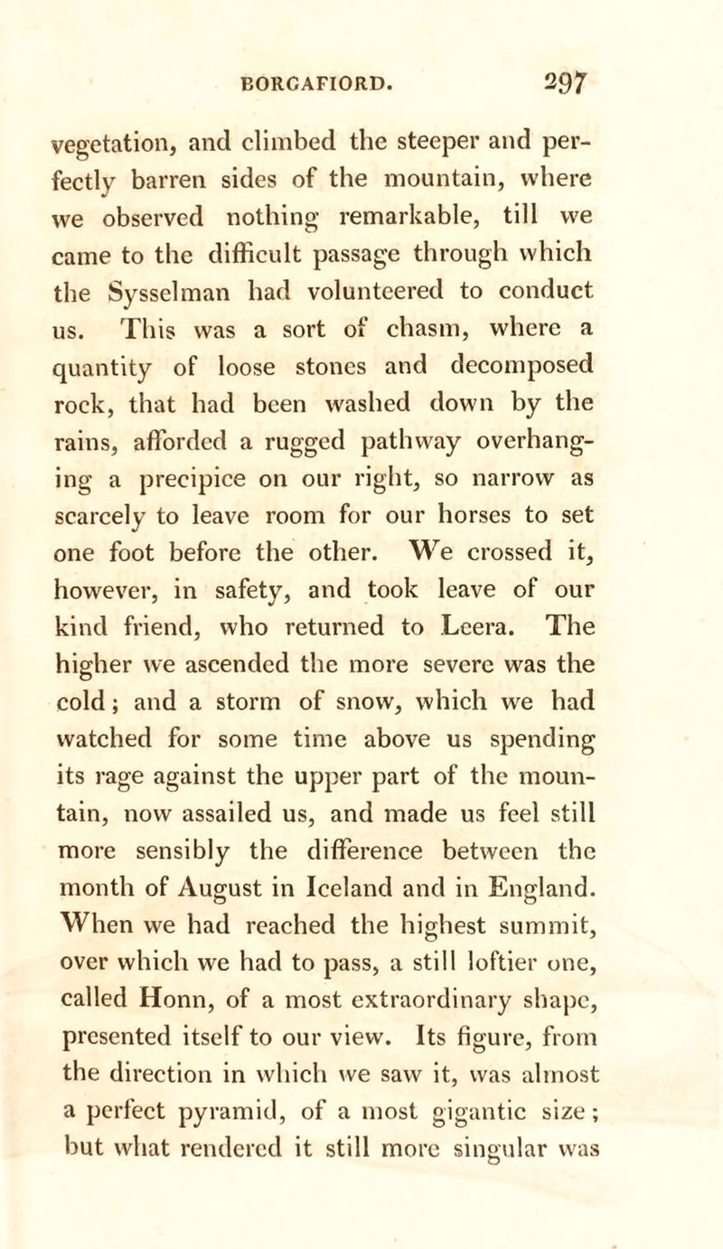 vegetation, and climbed the steeper and per¬ fectly barren sides of the mountain, where we observed nothing remarkable, till we came to the difficult passage through which the Sysselman had volunteered to conduct us. This was a sort of chasm, where a quantity of loose stones and decomposed rock, that had been washed down by the rains, afforded a rugged pathway overhang¬ ing a precipice on our right, so narrow as scarcely to leave room for our horses to set one foot before the other. We crossed it, however, in safety, and took leave of our kind friend, who returned to Leera. The higher we ascended the more severe was the cold; and a storm of snow, which we had watched for some time above us spending its rage against the upper part of the moun¬ tain, now assailed us, and made us feel still more sensibly the difference between the month of August in Iceland and in England. When we had reached the highest summit, over which we had to pass, a still loftier one, called Honn, of a most extraordinary shape, presented itself to our view. Its figure, from the direction in which we saw it, was almost a perfect pyramid, of a most gigantic size; but what rendered it still more singular was