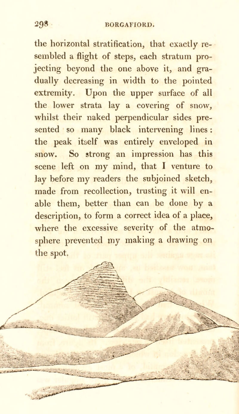 the horizontal stratification, that exactly re¬ sembled a flight of steps, each stratum pro¬ jecting beyond the one above it, and gra¬ dually decreasing in width to the pointed extremity. Up on the upper surface of all the lower strata lay a covering of snow, whilst their naked perpendicular sides pre¬ sented so many black intervening lines: the peak itself was entirely enveloped in snow. So strong an impression has this scene left on my mind, that I venture to lay before my readers the subjoined sketch, made from recollection, trusting it will en¬ able them, better than can be done by a description, to form a correct idea of a place, where the excessive severity of the atmo¬ sphere prevented my making a drawing on the spot.